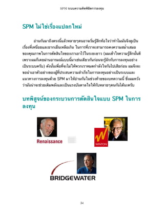 SPM ระบบความคิดพิชิตการลงทุน

SPM ไม่ใช่เรื่องแปลกใหม่
อ่านกันมาถึงตรงนี้แล้วหลายๆคนอาจเริ่มรู้สึกท้อใจว่าทำไมมันจึงดูเป็น
เรื่องที่เหนื่อยและยากเย็นเหลือเกิน ในการที่เราจะสามารถคงความสม่ำเสมอ
ของคุณภาพในการตัดสินใจของเราเอาไว้ในระยะยาว (ผมเข้าใจความรู้สึกนั้นดี
เพราะผมก็เคยผ่านอารมณ์แบบนี้มาเช่นเดียวกันก่อนจะรู้จักกับการลงทุนอย่าง
เป็นระบบครับ) ดังนั้นเพื่อที่จะไม่ให้พวกเราหมดกำลังใจกันไปเสียก่อน ผมจึงจะ
ขอนำเอาตัวอย่างของผู้ที่ประสบความสำเร็จในการลงทุนอย่างเป็นระบบและ
แนวทางการลงทุนด้วย SPM มาให้อ่านกันในช่วงท้ายของบทความนี้ ซึ่งผมหวัง
ว่ามันน่าจะช่วยเติมพลังและเป็นแรงบันดาลใจให้กับหลายๆคนกันได้นะครับ

บทพิสูจน์ของกระบวนการตัดสินใจแบบ SPM ในการ
ลงทุน

34

 