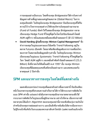 SPM ระบบความคิดพิชิตการลงทุน

การลงทุนอย่างเป็นระบบ โดยที่กองทุน Bridgewaterใช้การวิเคราะห์
ข้อมูลทางด้านพื้นฐานของเศรฐกิจมหภาค (Global Macro) ในการ
ลงทุนเป็นหลัก ในปัจจุบันกองทุน Bridgewater ถือเป็นกองทุนที่ได้รับ
ความไว้วางใจจากกองทุนต่างๆให้ช่วยบริหารเงินทุนอย่างมากมาย
(Fund of Funds) นั่นทำให้ในขณะนี้กองทุน Bridgewater กลาย
เป็นกองทุน Hedge Fund ที่ใหญ่ที่สุดในโลกไปเรียบร้อยแล้วโดยมี
AUM อยู่ที่ราว หนึ่งแสนสองหมื่นสองพันล้านดอลลาร์ ($122 Billion)
•

David Harding ผู้ก่อตั้งกองทุน Winton Capital Management6 ซึ่ง
ทำการลงทุนในรูปแบบตามแนวโน้มหรือ Trend Following อยู่ใน
ตลาด Futures เป็นหลัก โดยอาศัยเพียงข้อมูลดิบจากการเคลื่อนไหว
ของราคาในตลาดเป็นข้อมูลหลักๆเท่านั้น ในปัจจุบันกองทุน Winton
เป็นกองทุนในรูปแบบ Systematic Trend Following ที่ใหญ่ที่สุดใน
โลก โดยมี AUM อยู่ที่ราว สองหมื่นห้าพันห้าร้อยล้านดอลลาร์ (25.5
Billion) สิ่งที่น่าสนใจก็คือตั้งแต่ปี ค.ศ 1997 นั้น กองทุน Winton
เป็นกองทุนที่มีผลตอบแทนที่เสถียรเป็นอย่างมาก และเคยพบเจอกับ
ขาดทุนแค่ 2 ปีเท่านั้น

SPM และแนวทางการลงทุนในสไตล์ที่แตกต่างกัน
ผมคงต้องบอกก่อนว่ากองทุนที่ผมยกตัวอย่างขึ้นมาเหล่านี้ ถือเป็นเพียง
หนึ่งในบรรดากองทุนที่ประสบความสำเร็จภายใต้การใช้กระบวนการตัดสินใจ
แบบ SPM เท่านั้น แน่นอนว่ายังมีบรรดากองทุนอีกมากมายหลายกองซึ่งใช้
กระบวนการตัดสินใจในรูปแบบนี้อยู่อีกมากมาย อย่างไรก็ตาม เนื่องจากอาจมี
หลายๆคนโต้แย้งว่า Algorithm ของกองทุนเหล่านี้อาจจะซับซ้อนวุ่นวายเกินไป
สำหรับนักลงทุนรายย่อยอย่างเราๆ และเป็นสิ่งที่อาจจับต้องได้ยากเนื่องจากเรา
ไม่รู้ถึงกลไกที่แท้จริงในระบบของพวกเขาสักเท่าไหร่นัก (แต่ความจริงแล้วกลไก

36

 