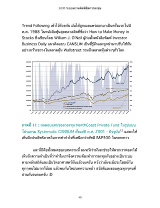 SPM ระบบความคิดพิชิตการลงทุน

Trend Following เข้าไว้ด้วยกัน มันได้ถูกเผยแพร่ออกมาเป็นครั้งแรกในปี
ค.ศ. 1988 ในหนังสือหุ้นสุดคลาสสิคที่ชื่อว่า How to Make Money in
Stocks ซึ่งเขียนโดย William J. O’Neil ผู้ก่อตั้งหนังสือพิมพ์ Investor
Business Daily แนวคิดแบบ CANSLIM เป็นที่รู้จักและถูกนำมาปรับใช้กัน
อย่างกว้างขวางในตลาดหุ้น Wallstreet รวมถึงตลาดหุ้นต่างๆทั่วโลก

ภาพที่ 11 : ผลตอบแทนของกองทุน NorthCoast Private Fund ในรูปแบบ
โปรแกรม Systematic CANSLIM ตั้งแต่ปี ค.ศ. 2001 - ปัจจุบัน12 แสดงให้
เห็นถึงประสิทธิภาพในการทำกำไรที่เหนือกว่าดัชนี S&P500 ในระยะยาว
และนี่ก็คือทั้งหมดของบทความนี้ ผมหวังว่ามันจะช่วยให้พวกเราพอจะได้
เห็นถึงความจำเป็นที่ว่าทำไมเราจึงควรจะต้องทำการลงทุนกันอย่างเป็นระบบ
ตามหลักสถิติและเป็นวิทยาศาสตร์กันแล้วนะครับ หวังว่ามันจะมีประโยชน์กับ
ทุกๆคนไม่มากก็น้อย แล้วพบกันใหม่บทความหน้า สวัสดีและขอบคุณทุกๆคนที่
อ่านกันจนจบครับ :D

40

 