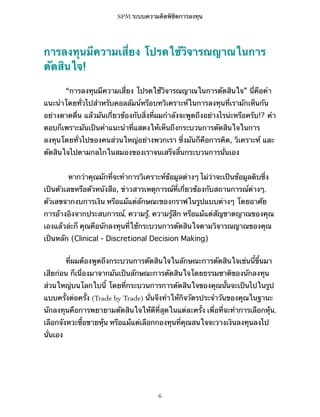 SPM ระบบความคิดพิชิตการลงทุน

การลงทุนมีความเสี่ยง โปรดใช้วิจารณญาณในการ
ตัดสินใจ!
“การลงทุนมีความเสี่ยง โปรดใช้วิจารณญาณในการตัดสินใจ” นี่คือคำ
แนะนำโดยทั่วไปสำหรับคอลลัมน์หรือบทวิเคราะห์ในการลงทุนที่เรามักเห็นกัน
อย่างดาดดื่น แล้วมันเกี่ยวข้องกับสิ่งที่ผมกำลังจะพูดถึงอย่างไรน่ะหรือครับ!? คำ
ตอบก็เพราะมันเป็นคำแนะนำที่แสดงให้เห็นถึงกระบวนการตัดสินใจในการ
ลงทุนโดยทั่วไปของคนส่วนใหญ่อย่างพวกเรา ซึ่งมันก็คือการคิด, วิเคราะห์ และ
ตัดสินใจไปตามกลไกในสมองของเราจนเสร็จสิ้นกระบวนการนั่นเอง
หากว่าคุณมักที่จะทำการวิเคราะห์ข้อมูลต่างๆ ไม่ว่าจะเป็นข้อมูลดิบซึ่ง
เป็นตัวเลขหรือตัวหนังสือ, ข่าวสารเหตุการณ์ที่เกี่ยวข้องกับสถานการณ์ต่างๆ,
ตัวเลขจากงบการเงิน หรือแม้แต่ลักษณะของกราฟในรูปแบบต่างๆ โดยอาศัย
การอ้างอิงจากประสบการณ์, ความรู้, ความรู้สึก หรือแม้แต่สัญชาตญาณของคุณ
เองแล้วล่ะก็ คุณคือนักลงทุนที่ใช้กระบวนการตัดสินใจตามวิจารณญาณของคุณ
เป็นหลัก (Clinical - Discretional Decision Making)
ที่ผมต้องพูดถึงกระบวนการตัดสินใจในลักษณะการตัดสินใจเช่นนี้ขึ้นมา
เสียก่อน ก็เนื่องมาจากมันเป็นลักษณะการตัดสินใจโดยธรรมชาติของนักลงทุน
ส่วนใหญ่บนโลกใบนี้ โดยที่กระบวนการการตัดสินใจของคุณนั้นจะเป็นไปในรูป
แบบครั้งต่อครั้ง (Trade by Trade) นั่นจึงทำให้กิจวัตรประจำวันของคุณในฐานะ
นักลงทุนคือการพยายามตัดสินใจให้ดีที่สุดในแต่ละครั้ง เพื่อที่จะทำการเลือกหุ้น,
เลือกจังหวะซื้อขายหุ้น หรือแม้แต่เลือกกองทุนที่คุณสนใจจะวางเงินลงทุนลงไป
นั่นเอง

6

 