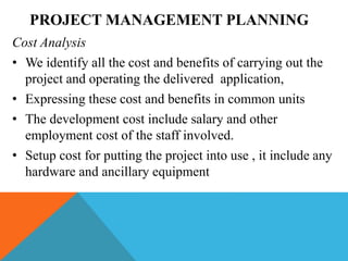 PROJECT MANAGEMENT PLANNING
Cost Analysis
• We identify all the cost and benefits of carrying out the
project and operating the delivered application,
• Expressing these cost and benefits in common units
• The development cost include salary and other
employment cost of the staff involved.
• Setup cost for putting the project into use , it include any
hardware and ancillary equipment
 