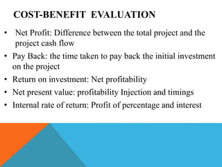 COST-BENEFIT EVALUATION
• Net Profit: Difference between the total project and the
project cash flow
• Pay Back: the time taken to pay back the initial investment
on the project
• Return on investment: Net profitability
• Net present value: profitability Injection and timings
• Internal rate of return: Profit of percentage and interest
 