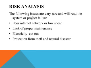 RISK ANALYSIS
The following issues are very rare and will result in
system or project failure
• Poor internet network or low speed
• Lack of proper maintenance
• Electricity cut out
• Protection from theft and natural disaster
 