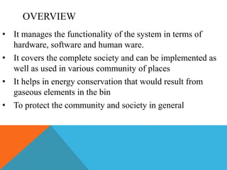 OVERVIEW
• It manages the functionality of the system in terms of
hardware, software and human ware.
• It covers the complete society and can be implemented as
well as used in various community of places
• It helps in energy conservation that would result from
gaseous elements in the bin
• To protect the community and society in general
 