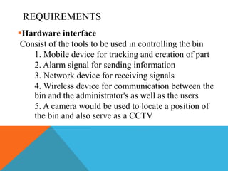 REQUIREMENTS
Hardware interface
Consist of the tools to be used in controlling the bin
1. Mobile device for tracking and creation of part
2. Alarm signal for sending information
3. Network device for receiving signals
4. Wireless device for communication between the
bin and the administrator's as well as the users
5. A camera would be used to locate a position of
the bin and also serve as a CCTV
 