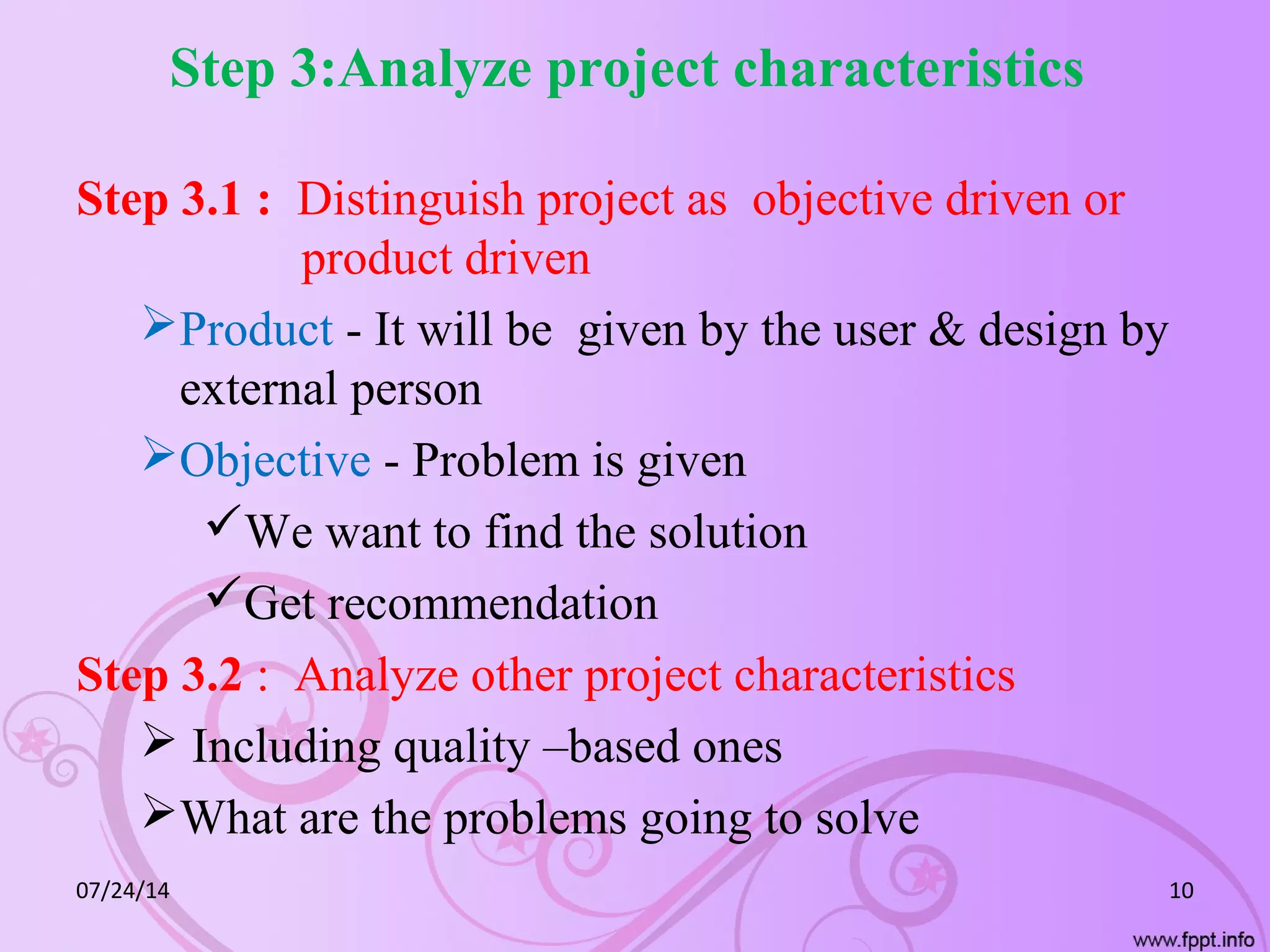 Step 3:Analyze project characteristics
Step 3.1 : Distinguish project as objective driven or
product driven
Product - It will be given by the user & design by
external person
Objective - Problem is given
We want to find the solution
Get recommendation
Step 3.2 : Analyze other project characteristics
 Including quality –based ones
What are the problems going to solve
07/24/14 10
 
