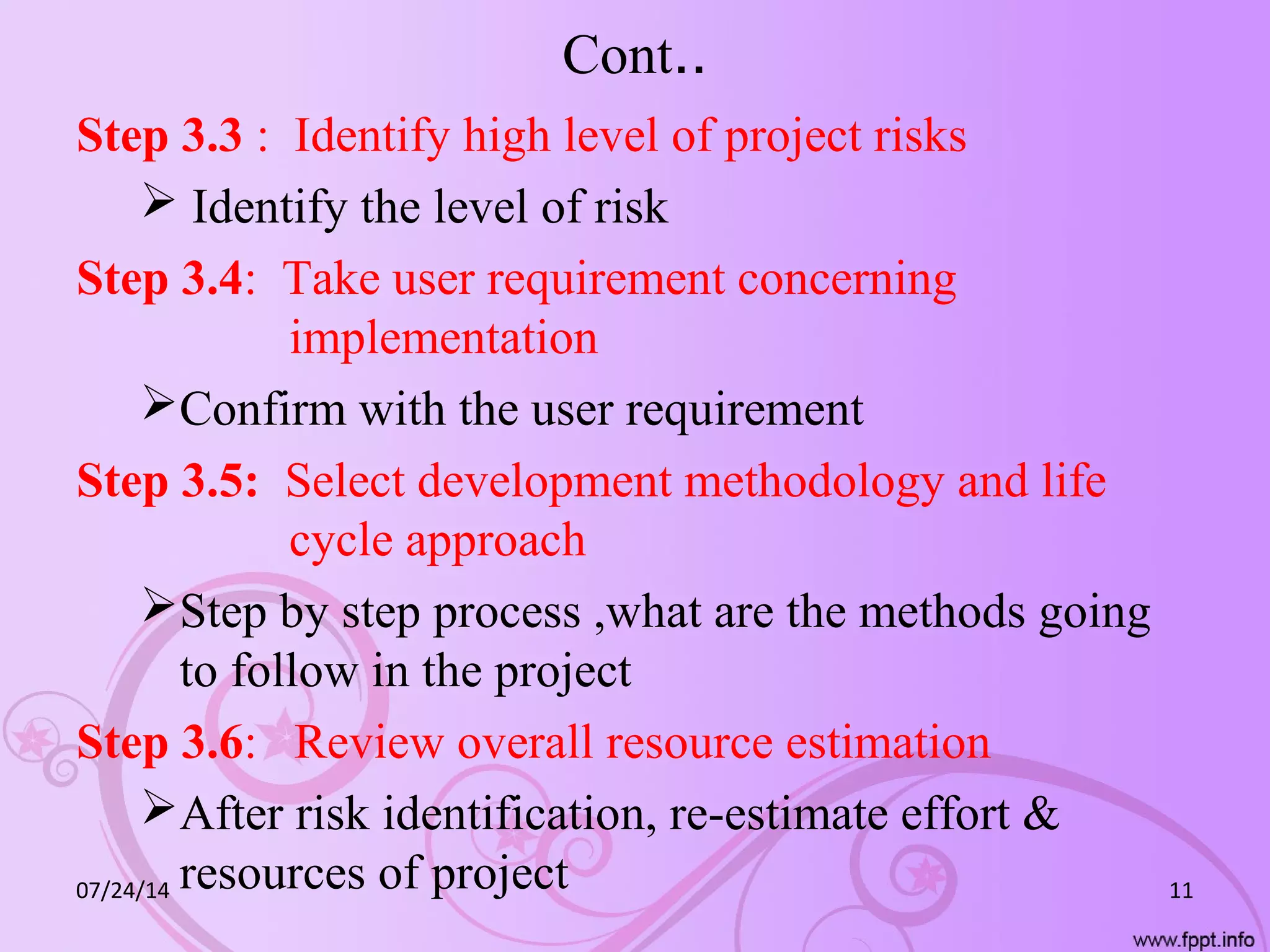 Cont..
Step 3.3 : Identify high level of project risks
 Identify the level of risk
Step 3.4: Take user requirement concerning
implementation
Confirm with the user requirement
Step 3.5: Select development methodology and life
cycle approach
Step by step process ,what are the methods going
to follow in the project
Step 3.6: Review overall resource estimation
After risk identification, re-estimate effort &
resources of project07/24/14 11
 