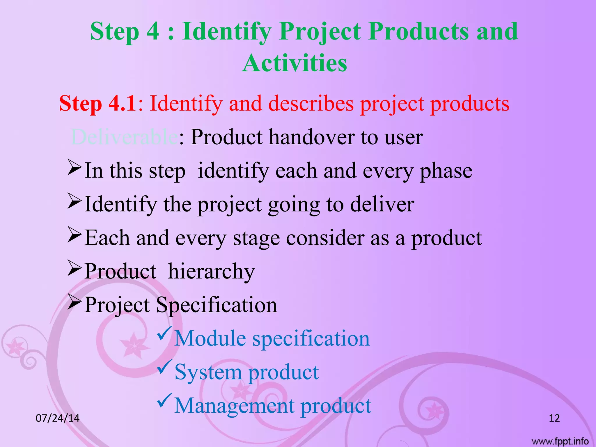 Step 4 : Identify Project Products and
Activities
Step 4.1: Identify and describes project products
Deliverable: Product handover to user
In this step identify each and every phase
Identify the project going to deliver
Each and every stage consider as a product
Product hierarchy
Project Specification
Module specification
System product
Management product07/24/14 12
 