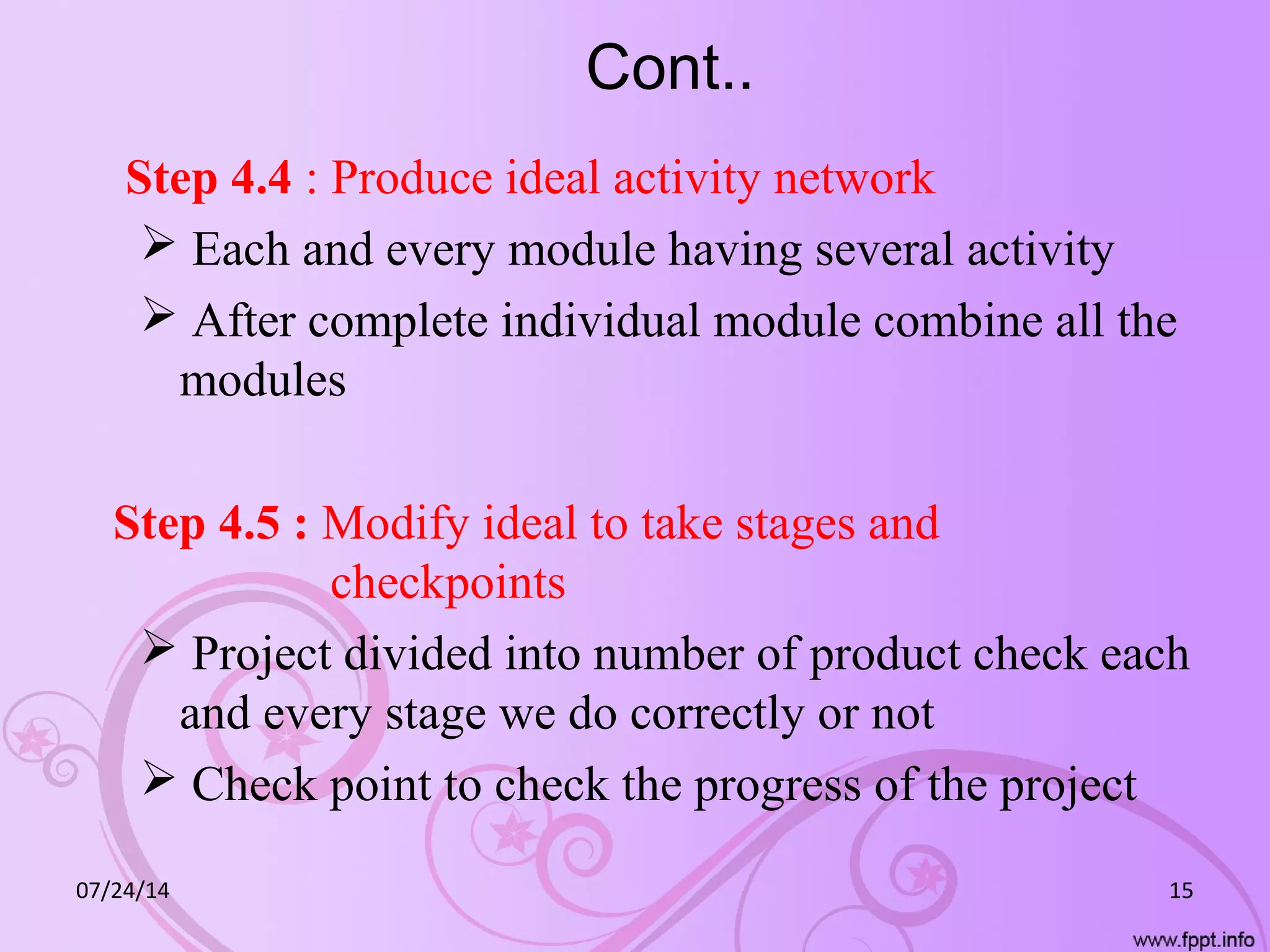 Cont..
Step 4.4 : Produce ideal activity network
 Each and every module having several activity
 After complete individual module combine all the
modules
Step 4.5 : Modify ideal to take stages and
checkpoints
 Project divided into number of product check each
and every stage we do correctly or not
 Check point to check the progress of the project
07/24/14 15
 