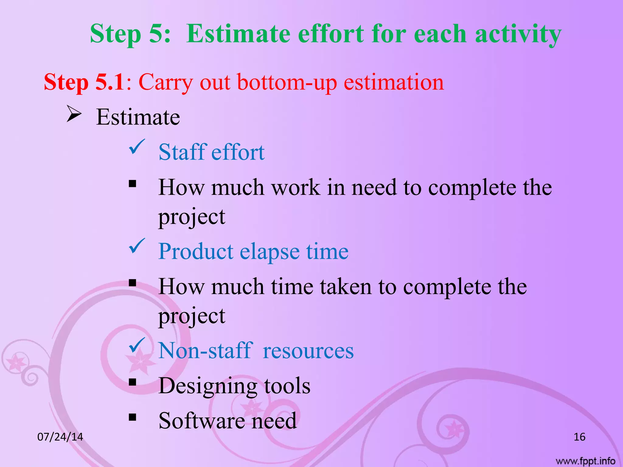 Step 5: Estimate effort for each activity
Step 5.1: Carry out bottom-up estimation
 Estimate
 Staff effort
 How much work in need to complete the
project
 Product elapse time
 How much time taken to complete the
project
 Non-staff resources
 Designing tools
 Software need
07/24/14 16
 