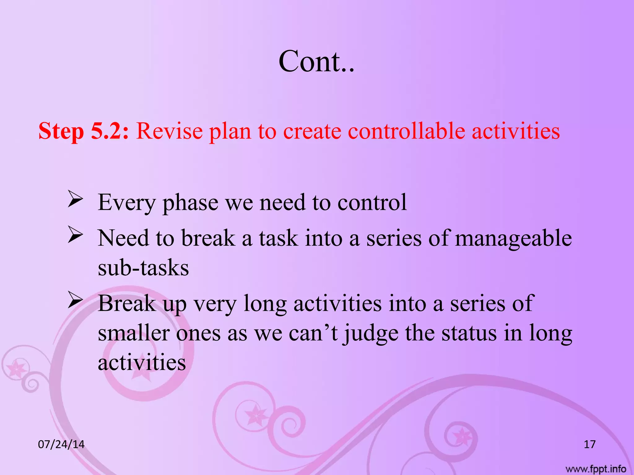 Cont..
Step 5.2: Revise plan to create controllable activities
 Every phase we need to control
 Need to break a task into a series of manageable
sub-tasks
 Break up very long activities into a series of
smaller ones as we can’t judge the status in long
activities
07/24/14 17
 