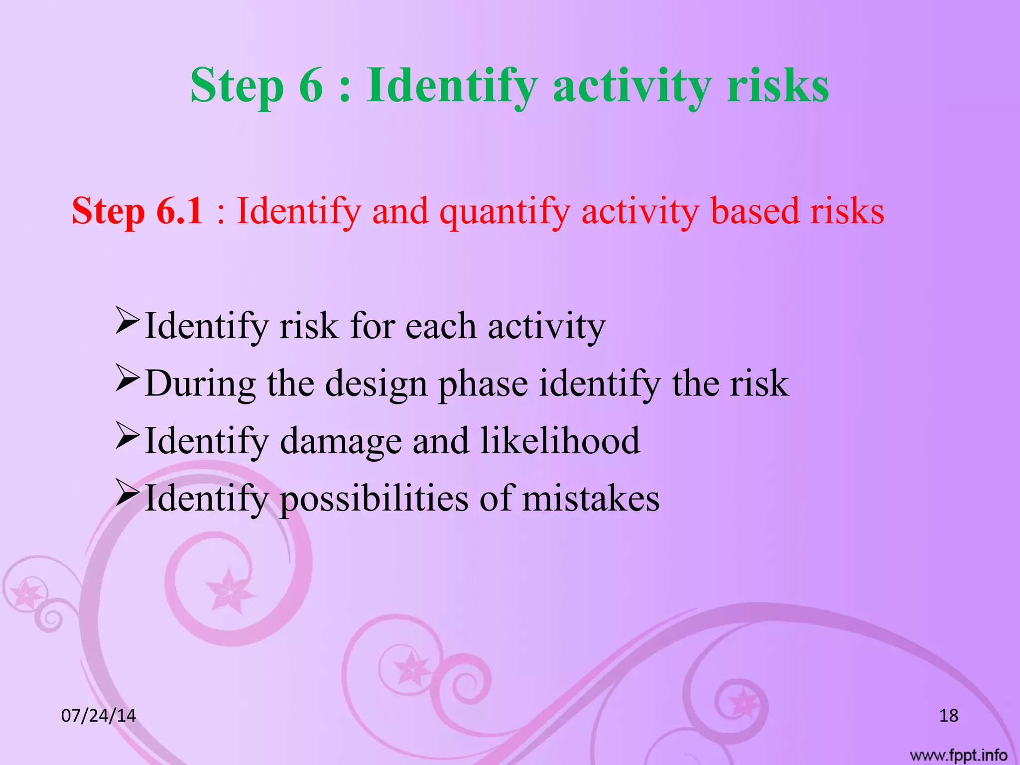 Step 6 : Identify activity risks
Step 6.1 : Identify and quantify activity based risks
Identify risk for each activity
During the design phase identify the risk
Identify damage and likelihood
Identify possibilities of mistakes
07/24/14 18
 