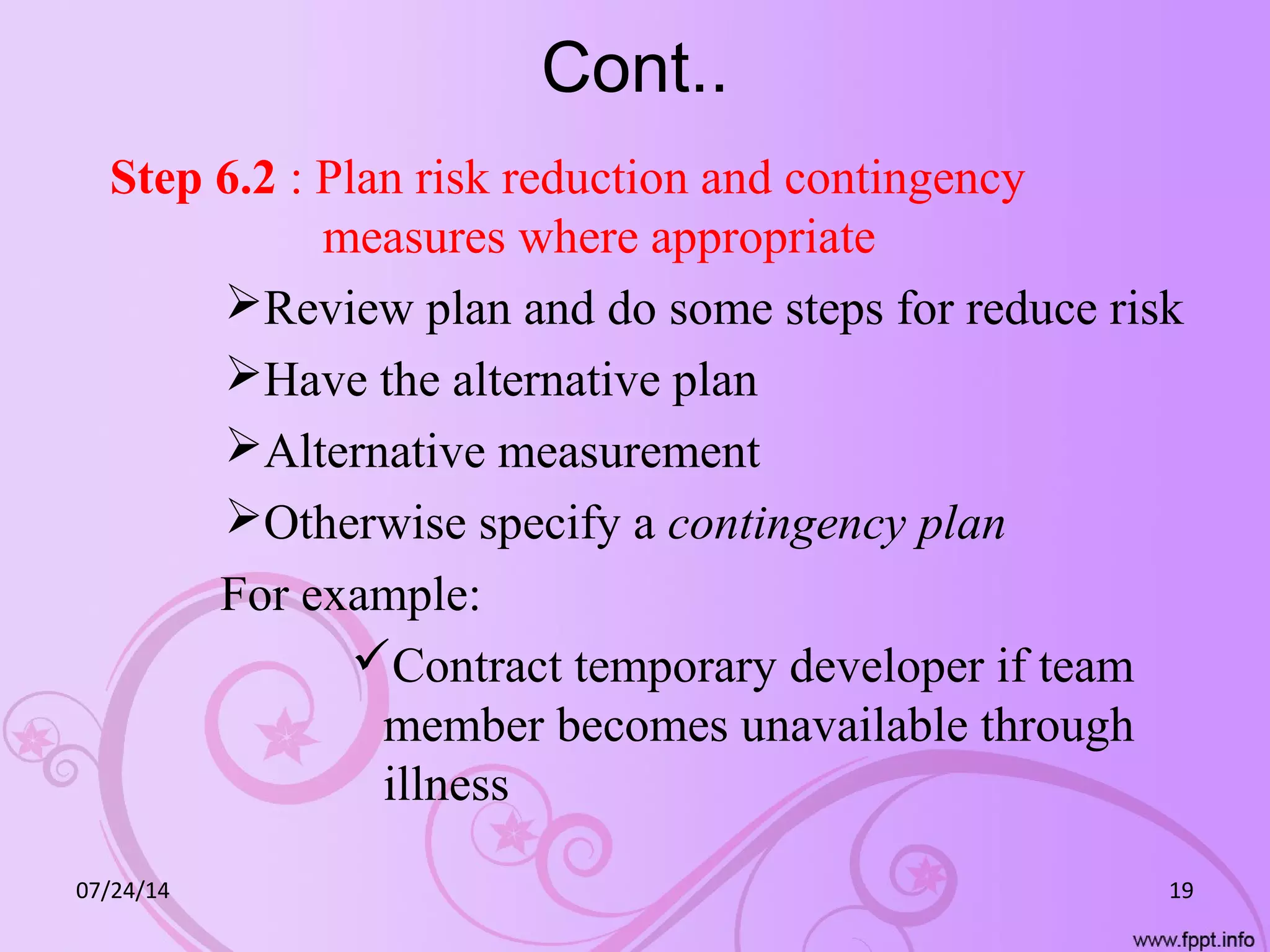 Cont..
Step 6.2 : Plan risk reduction and contingency
measures where appropriate
Review plan and do some steps for reduce risk
Have the alternative plan
Alternative measurement
Otherwise specify a contingency plan
For example:
Contract temporary developer if team
member becomes unavailable through
illness
07/24/14 19
 