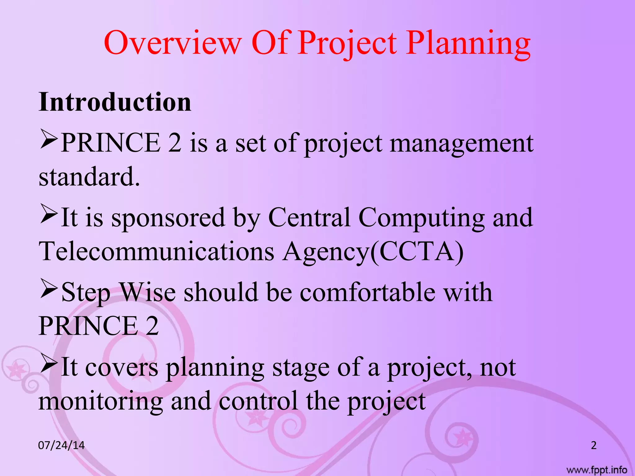 Overview Of Project Planning
Introduction
PRINCE 2 is a set of project management
standard.
It is sponsored by Central Computing and
Telecommunications Agency(CCTA)
Step Wise should be comfortable with
PRINCE 2
It covers planning stage of a project, not
monitoring and control the project
07/24/14 2
 