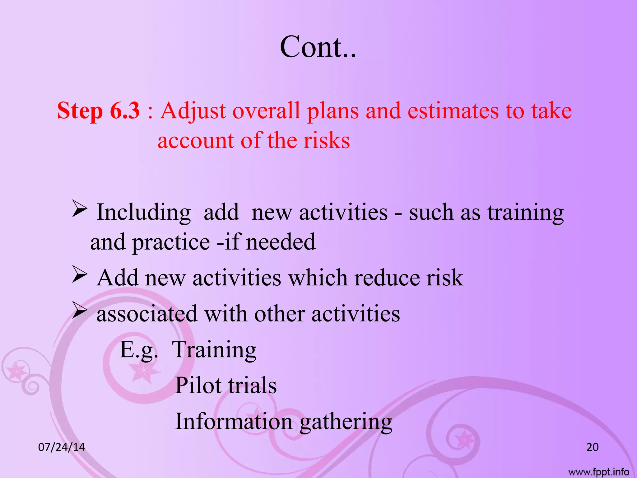 Cont..
Step 6.3 : Adjust overall plans and estimates to take
account of the risks
 Including add new activities - such as training
and practice -if needed
 Add new activities which reduce risk
 associated with other activities
E.g. Training
Pilot trials
Information gathering
07/24/14 20
 