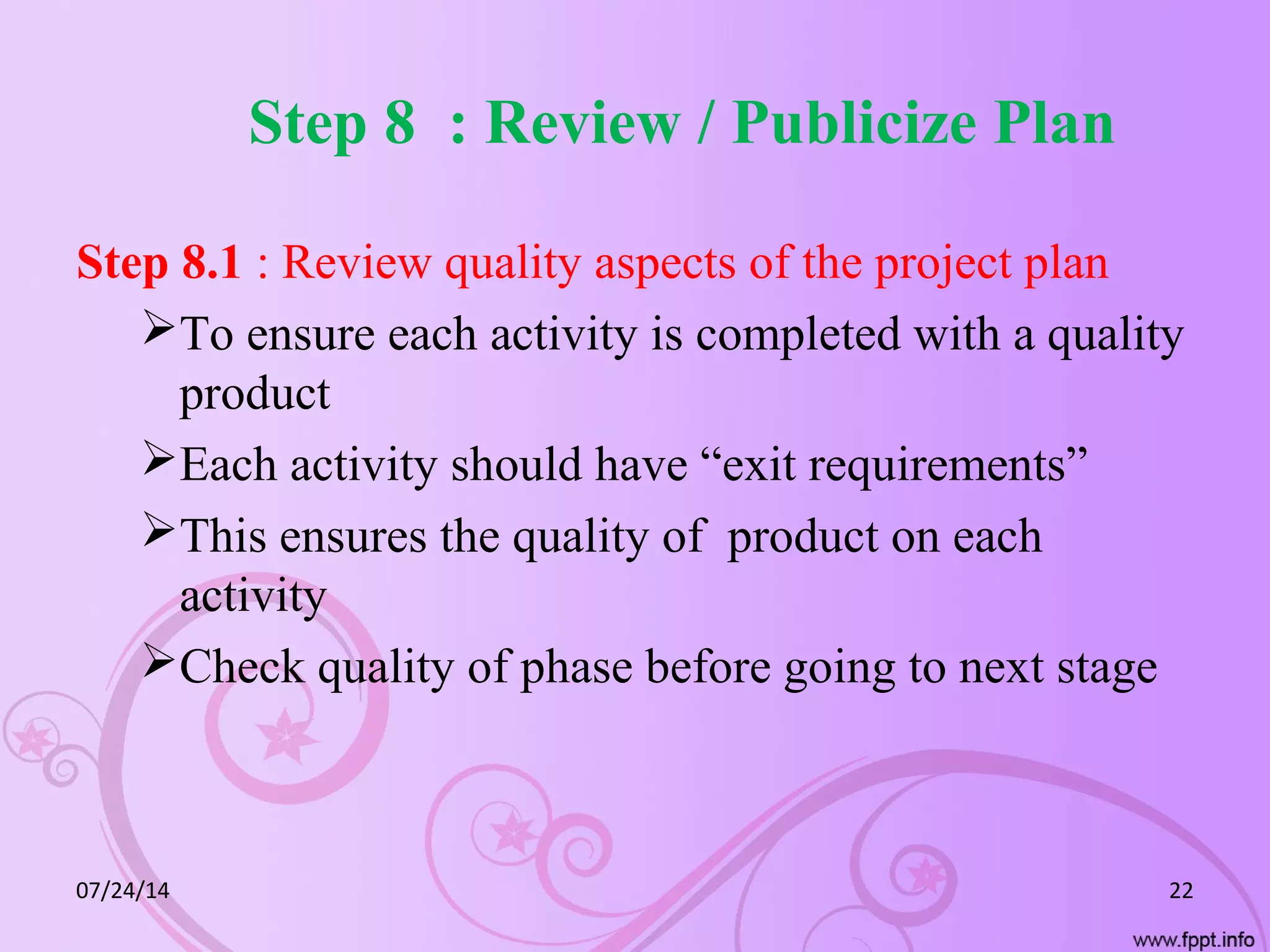 Step 8 : Review / Publicize Plan
Step 8.1 : Review quality aspects of the project plan
To ensure each activity is completed with a quality
product
Each activity should have “exit requirements”
This ensures the quality of product on each
activity
Check quality of phase before going to next stage
07/24/14 22
 
