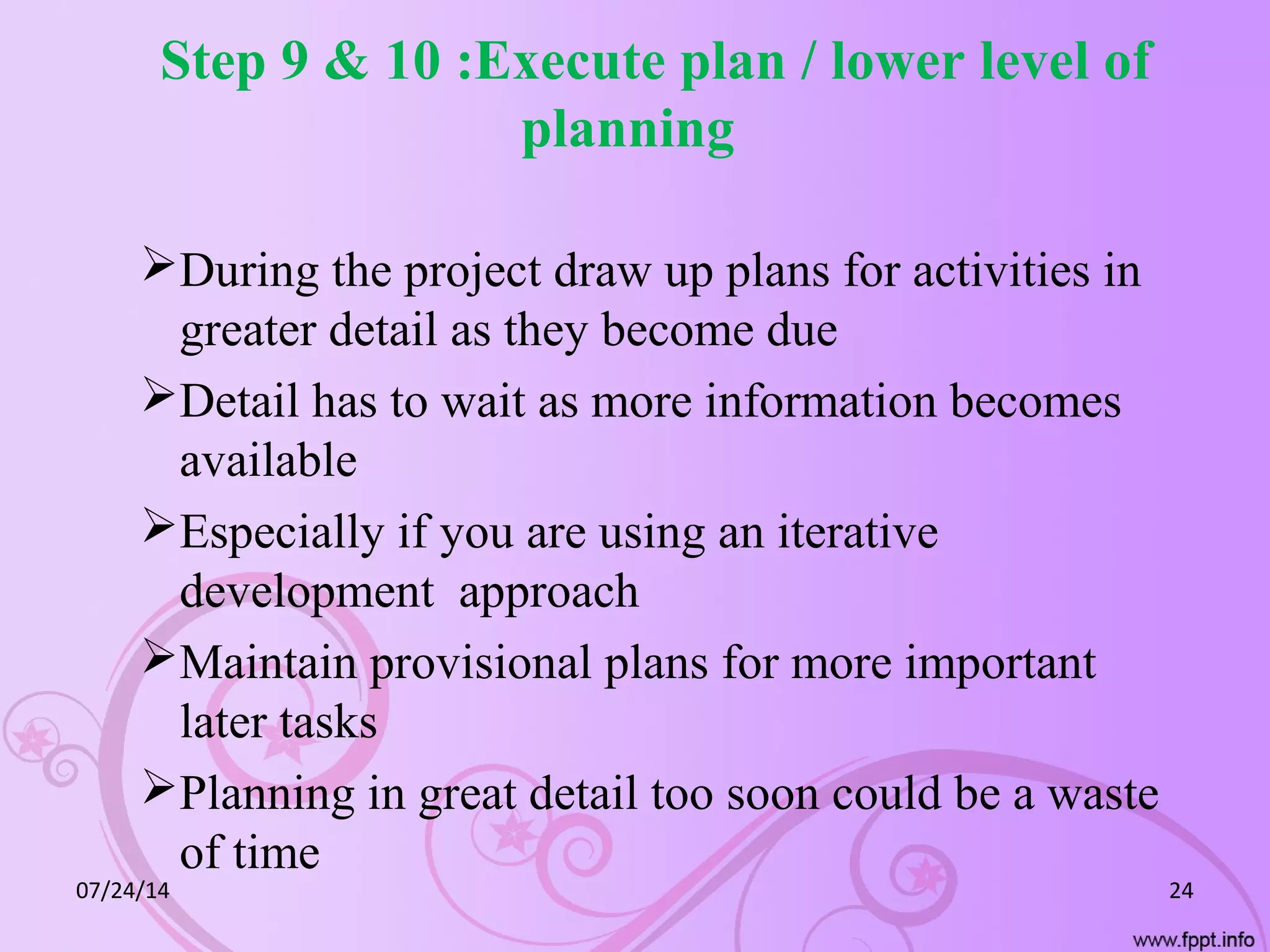 Step 9 & 10 :Execute plan / lower level of
planning
During the project draw up plans for activities in
greater detail as they become due
Detail has to wait as more information becomes
available
Especially if you are using an iterative
development approach
Maintain provisional plans for more important
later tasks
Planning in great detail too soon could be a waste
of time
07/24/14 24
 