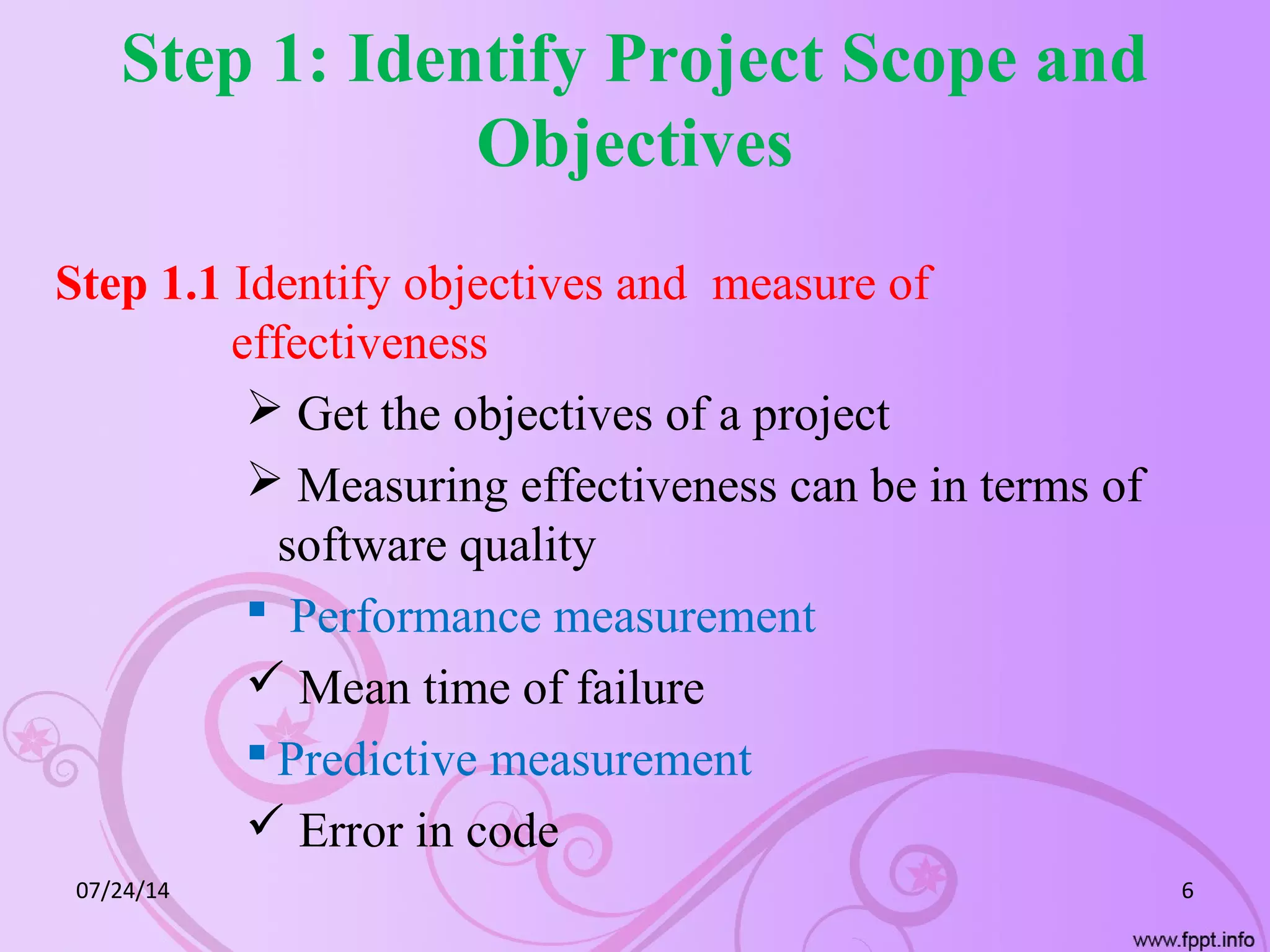 Step 1: Identify Project Scope and
Objectives
Step 1.1 Identify objectives and measure of
effectiveness
 Get the objectives of a project
 Measuring effectiveness can be in terms of
software quality
 Performance measurement
 Mean time of failure
 Predictive measurement
 Error in code
07/24/14 6
 