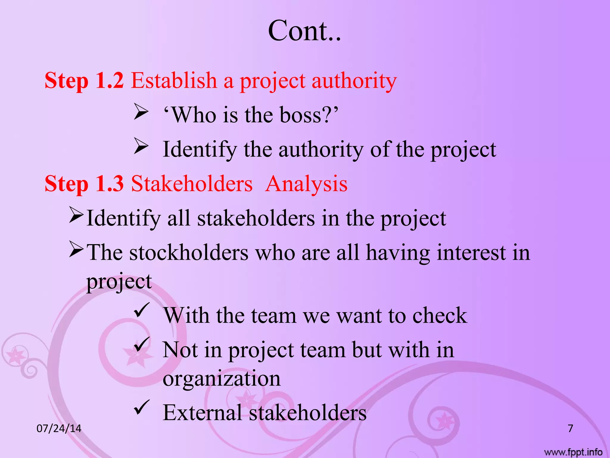 Cont..
Step 1.2 Establish a project authority
 ‘Who is the boss?’
 Identify the authority of the project
Step 1.3 Stakeholders Analysis
Identify all stakeholders in the project
The stockholders who are all having interest in
project
 With the team we want to check
 Not in project team but with in
organization
 External stakeholders
07/24/14 7
 