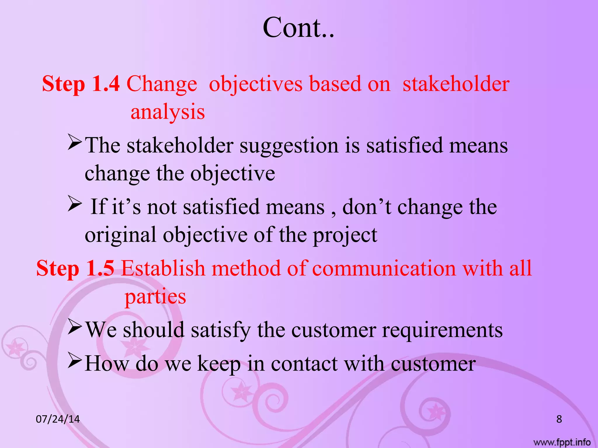 Cont..
Step 1.4 Change objectives based on stakeholder
analysis
The stakeholder suggestion is satisfied means
change the objective
 If it’s not satisfied means , don’t change the
original objective of the project
Step 1.5 Establish method of communication with all
parties
We should satisfy the customer requirements
How do we keep in contact with customer
07/24/14 8
 