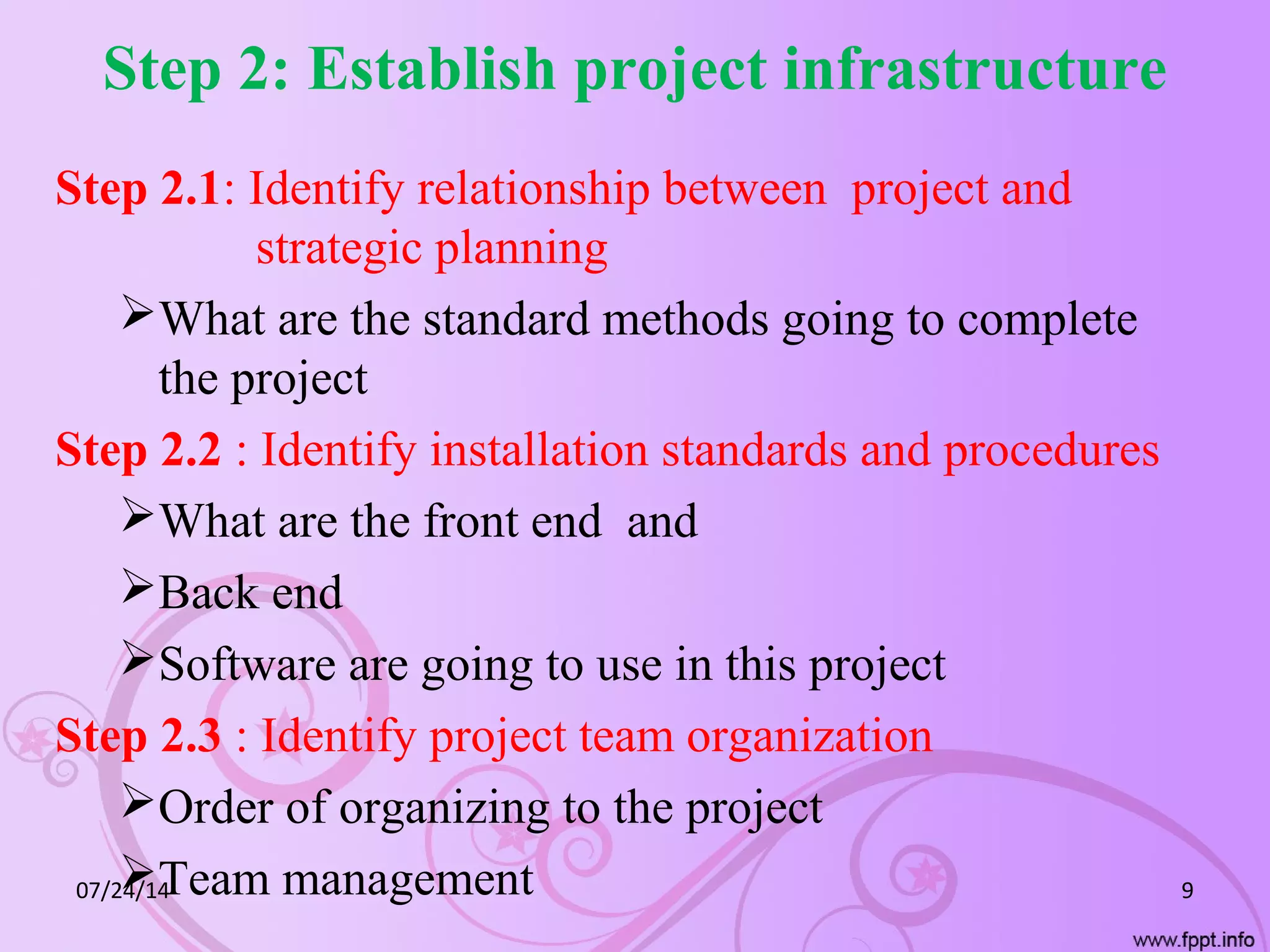 Step 2: Establish project infrastructure
Step 2.1: Identify relationship between project and
strategic planning
What are the standard methods going to complete
the project
Step 2.2 : Identify installation standards and procedures
What are the front end and
Back end
Software are going to use in this project
Step 2.3 : Identify project team organization
Order of organizing to the project
Team management07/24/14 9
 