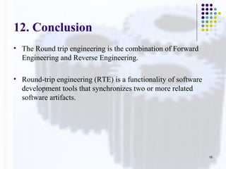 12. Conclusion
• The Round trip engineering is the combination of Forward
Engineering and Reverse Engineering.
• Round-trip engineering (RTE) is a functionality of software
development tools that synchronizes two or more related
software artifacts.
16
 