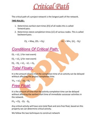 The critical path of a project network is the longest path of the network.
TWO RULES :
1. Determines earliest start times (ES) of all nodes this is called
forword pass.
2. Determines latest completion times (LC) of various nodes. This is called
backword pass.
ESj = Maxj (ESi + Dij) LCi = Minj (LCj - Dij)
Conditions Of Critical Path:
ESi = LCi (i for root event)
ESj = LCj (j for next event)
ESj - ESj = LCj - LCi = Dij
Total Floats:
It is the amount of time that the completion time of an activity can be delayed
without affecting the project completion time.
TFIJ = LCJ - ESI - DIJ
Free Float:
It is the amount of time that the activity completion time can be delayed
without affecting the earliest start time of immediate successor activities in
the network.
FFij = ESj - ESi - Dij
Any critical activity will have zero total float and zero free float, based on this
property we can determine critical activity.
We follow the two techniques to construct network
 