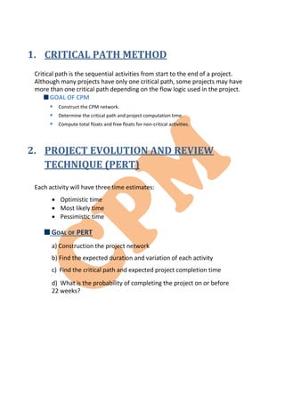 1. CRITICAL PATH METHOD
Critical path is the sequential activities from start to the end of a project.
Although many projects have only one critical path, some projects may have
more than one critical path depending on the flow logic used in the project.
GOAL OF CPM



Construct the CPM network.
Determine the critical path and project computation time.
Compute total floats and free floats for non-critical activities.
2. PROJECT EVOLUTION AND REVIEW
TECHNIQUE (PERT)
Each activity will have three time estimates:
 Optimistic time
 Most likely time
 Pessimistic time
GOAL OF PERT
a) Construction the project network
b) Find the expected duration and variation of each activity
c) Find the critical path and expected project completion time
d) What is the probability of completing the project on or before
22 weeks?
 