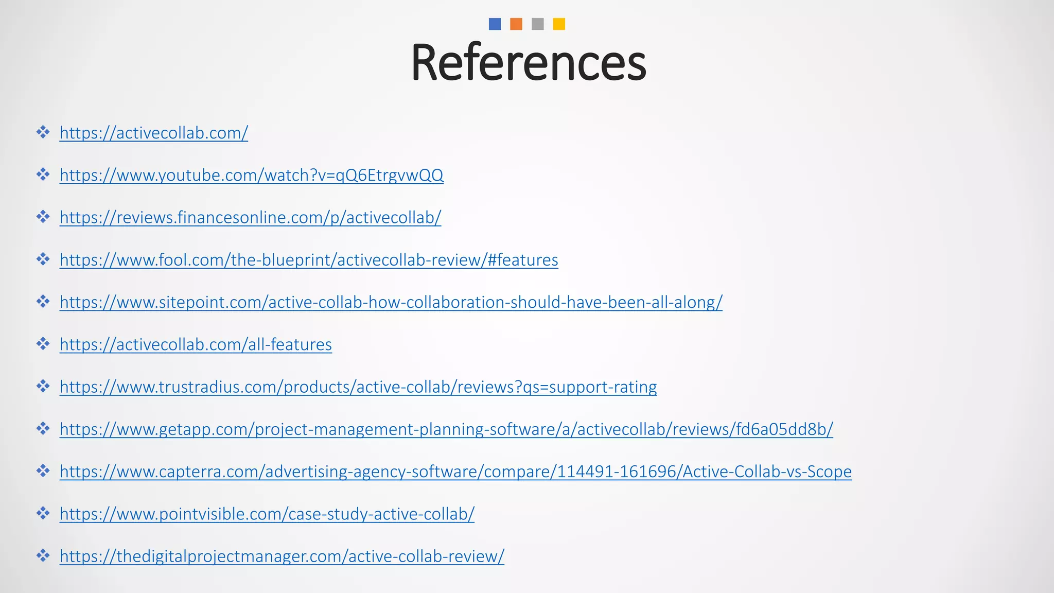  https://activecollab.com/
 https://www.youtube.com/watch?v=qQ6EtrgvwQQ
 https://reviews.financesonline.com/p/activecollab/
 https://www.fool.com/the-blueprint/activecollab-review/#features
 https://www.sitepoint.com/active-collab-how-collaboration-should-have-been-all-along/
 https://activecollab.com/all-features
 https://www.trustradius.com/products/active-collab/reviews?qs=support-rating
 https://www.getapp.com/project-management-planning-software/a/activecollab/reviews/fd6a05dd8b/
 https://www.capterra.com/advertising-agency-software/compare/114491-161696/Active-Collab-vs-Scope
 https://www.pointvisible.com/case-study-active-collab/
 https://thedigitalprojectmanager.com/active-collab-review/
References
 