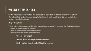 WEEKLY TIMESHEET
 Weekly timesheets contain the breakdown activities and holds information about
the scheduled and estimated completion time of individuals and do not contain the
project completion dates.
Reporting Risk
 Risk reporting uses a traffic light method concept and consists of the following steps:
• Identify the first level elements for assessment
• Break the first level elements into second level elements
• Assess the second level elements and mark the color as
Green – on target
Amber – not on target but recoverable
Red – not on target and difficult to recover
 