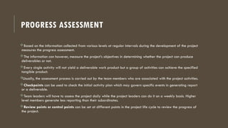 PROGRESS ASSESSMENT
Based on the information collected from various levels at regular intervals during the development of the project
measures the progress assessment.
The information can however, measure the project’s objectives in determining whether the project can produce
deliverables or not.
Every single activity will not yield a deliverable work product but a group of activities can achieve the specified
tangible product.

Usually, the assessment process is carried out by the team members who are associated with the project activities.
Checkpoints can be used to check the initial activity plan which may govern specific events in generating report
or a deliverable.
Team leaders will have to assess the project daily while the project leaders can do it on a weekly basis. Higher
level members generate less reporting than their subordinates.
Review points or control points can be set at different points in the project life cycle to review the progress of
the project.
 