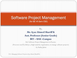Software Project Management
                                   (for BE VII Sem CSE)


                                         By,
                             Mr. Ayaz Ahmed Shariff K
                           Asst. Professor (Senior Grade)
                                 BIT – UAE -Campus
                           Ref: Software Project Management in Practics
       (Processes used by Infosys, a high maturity organization, to manage software projects)
                                          - by Pankaj Jalote


CH-1 Managing Software Projects (Ayaz Ahmed Shariff K)
 