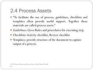 2.4 Process Assets
 “To facilitate the use of process, guidelines, checklists and
  templates often provide useful support. Together these
  materials are called process assets.”
 Guidelines: Gives Rules and procedures for executing step.
 Checklists: Activity checklist, Review checklist
 Templates: provide structure of the document to capture
  output of a process.




CH-2 Project Planning Infrastructure (Ayaz Ahmed Shariff
K)
 