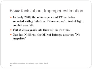 Some facts about Improper estimation
 In early 2000, the newspapers and TV in India
  reported with jubilation of the successful test of light
  combat aircraft.
 But it was 5 years late then estimated time.
 Nandan Nilikeni, the MD of Infosys, answers, “No
  surprises”




CH-4 Effort Estimation & Scheduling (Ayaz Ahmed Shariff
K)
 