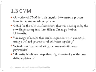 1.3 CMM
 Objective of CMM is to distinguish b/w mature process
    from immature or ad-hoc process.
   CMM for the s/w is a framework that was developed by the
    s/w Engineering institute(SEI) at Carneige Mellon
    University.
   “the range of results that can be expected when executed
    using a defined process is called Process capability”
   “actual result executed using the process is its process
    performance”
   “Maturity levels are the path to higher maturity with some
    defined plateaus”

CH-1 Managing Software Projects (Ayaz Ahmed Shariff K)
 