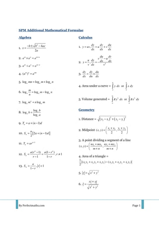 By Perfectmaths.com Page 1
SPM Additional Mathematical Formulae
Algebra
1.
2
4
2
b b ac
x
a
− ± −
=
2. m n m n
a a a +
× =
3. m n m n
a a a −
÷ =
4. ( )m n mn
a a=
5. log log loga a amn m n= +
6. log log loga a a
m
m n
n
= −
7. log logn
a am n m=
8.
log
log
log
c
a
c
b
b
a
=
9. ( 1)nT a n d= + −
10. [ ]2 ( 1)
2
n
n
S a n d= + −
11. 1n
nT ar −
=
12.
( 1) (1 )
, 1
1 1
n n
n
a r a r
S r
r r
− −
= = ≠
− −
13. , 1
1
a
S r
r
∞ = <
−
Calculus
1. ,
dy dv du
y uv u v
dx dx dx
= = +
2. 2
,
du dv
v u
u dy dx dxy
v dx v
−
= =
3.
dy dy du
dx du dx
= ×
4. Area under a curve = or
b b
a a
y dx x dy∫ ∫
5. Volume generated = 2 2
or
b b
a a
y dx x dyπ π∫ ∫
Geometry
1. Distance = ( ) ( )
2 2
2 1 2 1x x y y− + −
2. Midpoint 1 2 1 2
( , ) ,
2 2
x x y y
x y
+ + 
=  
 
3. A point dividing a segment of a line
1 2 1 2
( , ) ,
nx mx ny my
x y
m n m n
+ + 
=  
+ + 
4. Area of a triangle =
1 2 2 3 3 1 2 1 3 2 1 3
1
( ) ( )
2
x y x y x y x y x y x y+ + − + +
5. 2 2
r x y= +
6.
2 2
ˆ
xi yj
r
x y
+
=
+
 