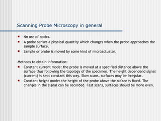 Scanning Probe Microscopy in general

   No use of optics.
   A probe senses a physical quantity which changes when the probe approaches the
    sample surface.
   Sample or probe is moved by some kind of microactuator.

Methods to obtain information:
  Constant current mode: the probe is moved at a specified distance above the
   surface thus following the topology of the specimen. The height dependend signal
   (current) is kept constant this way. Slow scans, surfaces may be irregular.
  Constant height mode: the height of the probe above the suface is fixed. The
   changes in the signal can be recorded. Fast scans, surfaces should be more even.