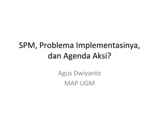 SPM,	
  Problema	
  Implementasinya,	
  
dan	
  Agenda	
  Aksi?	
  
Agus	
  Dwiyanto	
  
MAP	
  UGM	
  
 