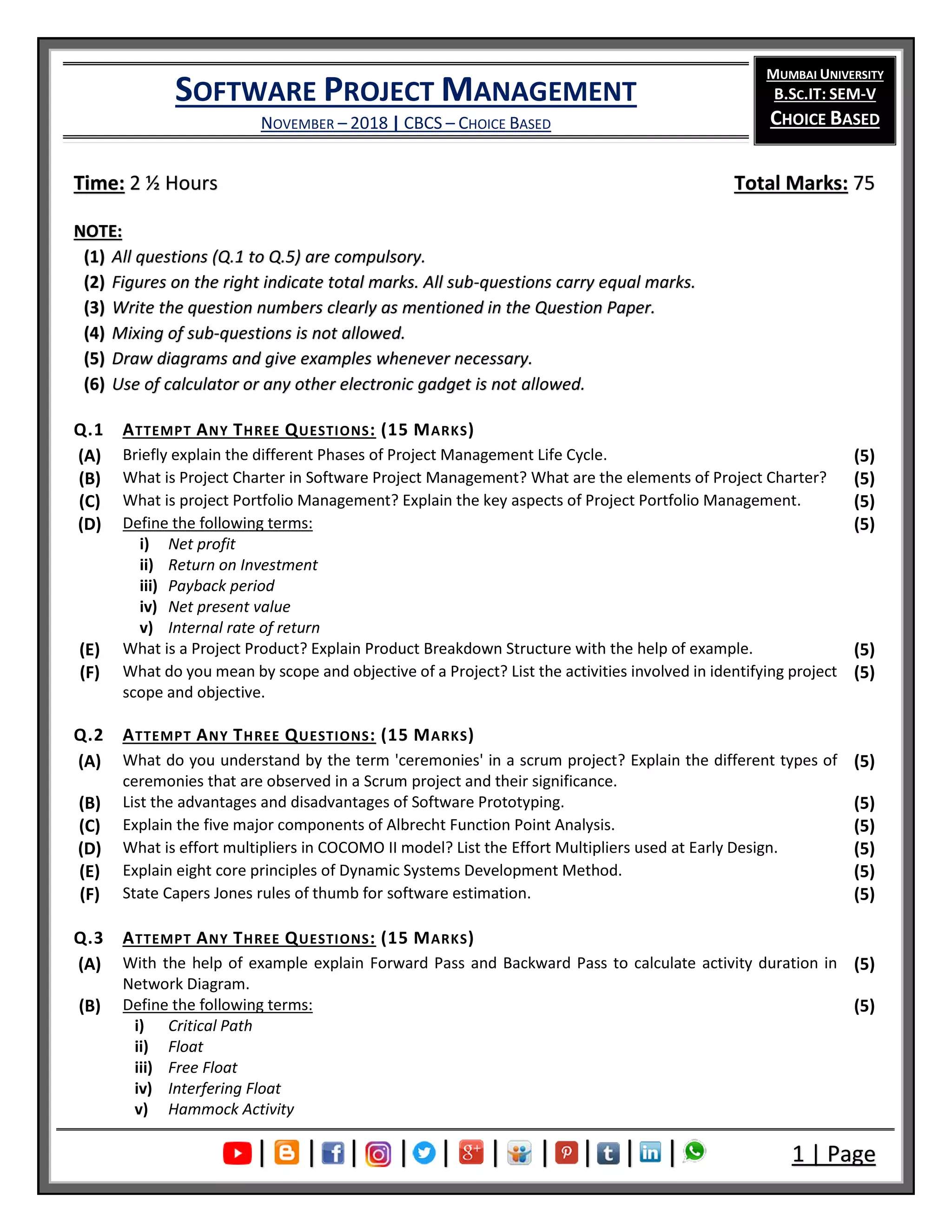 SOFTWARE PROJECT MANAGEMENT
NOVEMBER – 2018 | CBCS – CHOICE BASED
MUMBAI UNIVERSITY
B.SC.IT: SEM-V
CHOICE BASED
| | | | | | | | | | 1 | Page
Time: 2 ½ Hours Total Marks: 75
NOTE:
(1) All questions (Q.1 to Q.5) are compulsory.
(2) Figures on the right indicate total marks. All sub-questions carry equal marks.
(3) Write the question numbers clearly as mentioned in the Question Paper.
(4) Mixing of sub-questions is not allowed.
(5) Draw diagrams and give examples whenever necessary.
(6) Use of calculator or any other electronic gadget is not allowed.
Q.1 ATTEMPT ANY THREE QUESTIONS: (15 MARKS)
(A) Briefly explain the different Phases of Project Management Life Cycle. (5)
(B) What is Project Charter in Software Project Management? What are the elements of Project Charter? (5)
(C) What is project Portfolio Management? Explain the key aspects of Project Portfolio Management. (5)
(D) Define the following terms:
i) Net profit
ii) Return on Investment
iii) Payback period
iv) Net present value
v) Internal rate of return
(5)
(E) What is a Project Product? Explain Product Breakdown Structure with the help of example. (5)
(F) What do you mean by scope and objective of a Project? List the activities involved in identifying project
scope and objective.
(5)
Q.2 ATTEMPT ANY THREE QUESTIONS: (15 MARKS)
(A) What do you understand by the term 'ceremonies' in a scrum project? Explain the different types of
ceremonies that are observed in a Scrum project and their significance.
(5)
(B) List the advantages and disadvantages of Software Prototyping. (5)
(C) Explain the five major components of Albrecht Function Point Analysis. (5)
(D) What is effort multipliers in COCOMO II model? List the Effort Multipliers used at Early Design. (5)
(E) Explain eight core principles of Dynamic Systems Development Method. (5)
(F) State Capers Jones rules of thumb for software estimation. (5)
Q.3 ATTEMPT ANY THREE QUESTIONS: (15 MARKS)
(A) With the help of example explain Forward Pass and Backward Pass to calculate activity duration in
Network Diagram.
(5)
(B) Define the following terms:
i) Critical Path
ii) Float
iii) Free Float
iv) Interfering Float
v) Hammock Activity
(5)
 