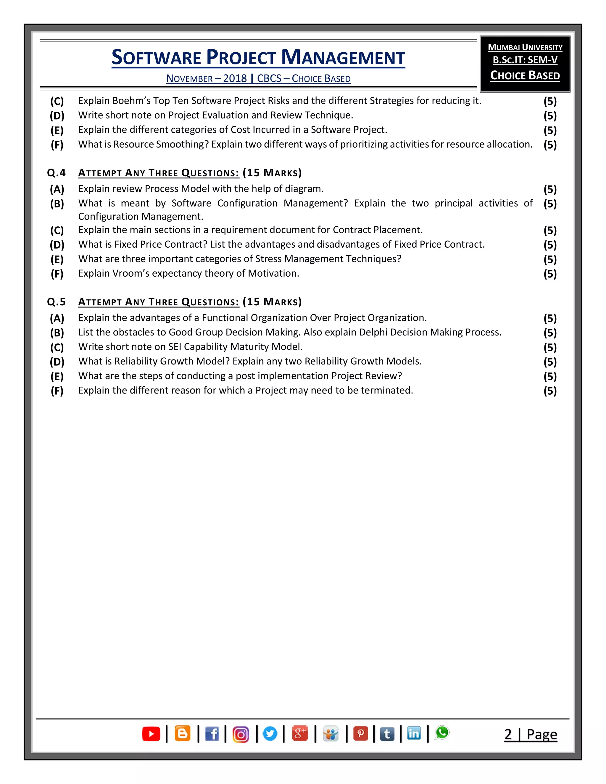 SOFTWARE PROJECT MANAGEMENT
NOVEMBER – 2018 | CBCS – CHOICE BASED
MUMBAI UNIVERSITY
B.SC.IT: SEM-V
CHOICE BASED
| | | | | | | | | | 2 | Page
(C) Explain Boehm’s Top Ten Software Project Risks and the different Strategies for reducing it. (5)
(D) Write short note on Project Evaluation and Review Technique. (5)
(E) Explain the different categories of Cost Incurred in a Software Project. (5)
(F) What is Resource Smoothing? Explain two different ways of prioritizing activities for resource allocation. (5)
Q.4 ATTEMPT ANY THREE QUESTIONS: (15 MARKS)
(A) Explain review Process Model with the help of diagram. (5)
(B) What is meant by Software Configuration Management? Explain the two principal activities of
Configuration Management.
(5)
(C) Explain the main sections in a requirement document for Contract Placement. (5)
(D) What is Fixed Price Contract? List the advantages and disadvantages of Fixed Price Contract. (5)
(E) What are three important categories of Stress Management Techniques? (5)
(F) Explain Vroom’s expectancy theory of Motivation. (5)
Q.5 ATTEMPT ANY THREE QUESTIONS: (15 MARKS)
(A) Explain the advantages of a Functional Organization Over Project Organization. (5)
(B) List the obstacles to Good Group Decision Making. Also explain Delphi Decision Making Process. (5)
(C) Write short note on SEI Capability Maturity Model. (5)
(D) What is Reliability Growth Model? Explain any two Reliability Growth Models. (5)
(E) What are the steps of conducting a post implementation Project Review? (5)
(F) Explain the different reason for which a Project may need to be terminated. (5)
 