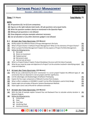 SOFTWARE PROJECT MANAGEMENT
NOVEMBER – 2018 | CBCS – CHOICE BASED
MUMBAI UNIVERSITY
B.SC.IT: SEM-V
CHOICE BASED
| | | | | | | | | | 1 | Page
Time: 2 ½ Hours Total Marks: 75
NOTE:
(1) All questions (Q.1 to Q.5) are compulsory.
(2) Figures on the right indicate total marks. All sub-questions carry equal marks.
(3) Write the question numbers clearly as mentioned in the Question Paper.
(4) Mixing of sub-questions is not allowed.
(5) Draw diagrams and give examples whenever necessary.
(6) Use of calculator or any other electronic gadget is not allowed.
Q.1 ATTEMPT ANY THREE QUESTIONS: (15 MARKS)
(A) Briefly explain the different Phases of Project Management Life Cycle. (5)
(B) What is Project Charter in Software Project Management? What are the elements of Project Charter? (5)
(C) What is project Portfolio Management? Explain the key aspects of Project Portfolio Management. (5)
(D) Define the following terms:
i) Net profit
ii) Return on Investment
iii) Payback period
iv) Net present value
v) Internal rate of return
(5)
(E) What is a Project Product? Explain Product Breakdown Structure with the help of example. (5)
(F) What do you mean by scope and objective of a Project? List the activities involved in identifying project
scope and objective.
(5)
Q.2 ATTEMPT ANY THREE QUESTIONS: (15 MARKS)
(A) What do you understand by the term 'ceremonies' in a scrum project? Explain the different types of
ceremonies that are observed in a Scrum project and their significance.
(5)
(B) List the advantages and disadvantages of Software Prototyping. (5)
(C) Explain the five major components of Albrecht Function Point Analysis. (5)
(D) What is effort multipliers in COCOMO II model? List the Effort Multipliers used at Early Design. (5)
(E) Explain eight core principles of Dynamic Systems Development Method. (5)
(F) State Capers Jones rules of thumb for software estimation. (5)
Q.3 ATTEMPT ANY THREE QUESTIONS: (15 MARKS)
(A) With the help of example explain Forward Pass and Backward Pass to calculate activity duration in
Network Diagram.
(5)
(B) Define the following terms:
i) Critical Path
ii) Float
iii) Free Float
iv) Interfering Float
v) Hammock Activity
(5)
 