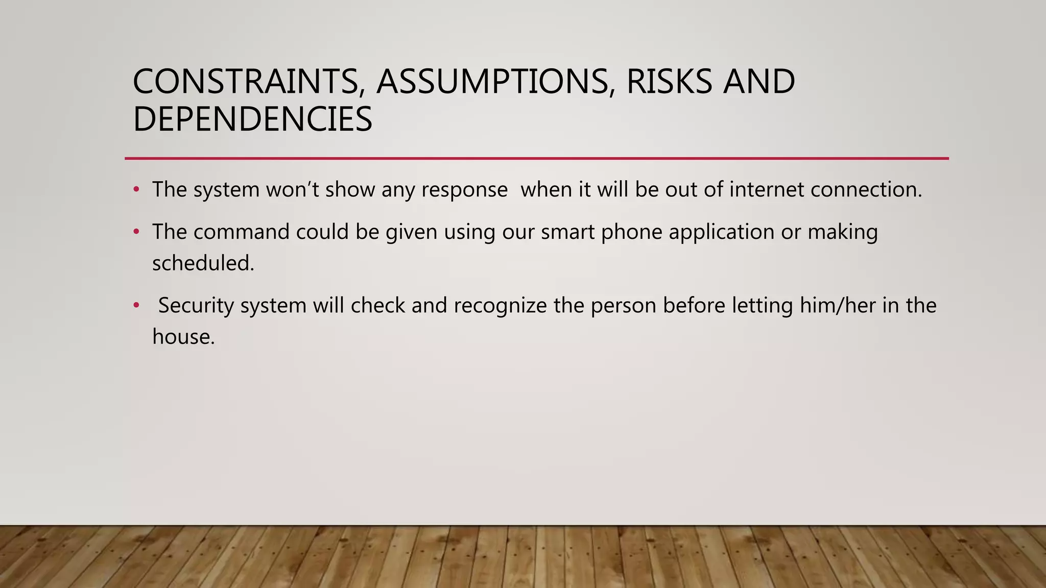 CONSTRAINTS, ASSUMPTIONS, RISKS AND
DEPENDENCIES
• The system won’t show any response when it will be out of internet connection.
• The command could be given using our smart phone application or making
scheduled.
• Security system will check and recognize the person before letting him/her in the
house.
 
