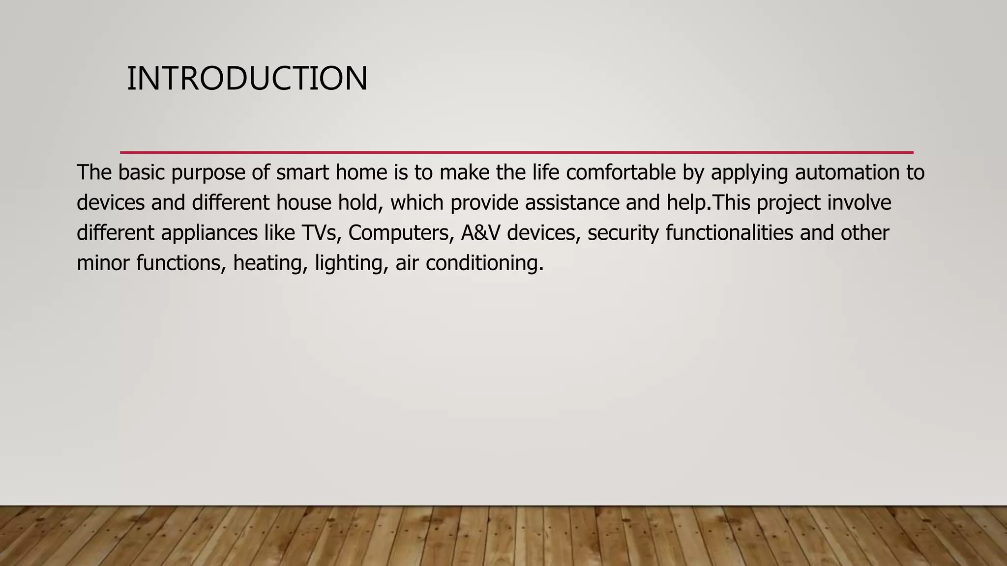 INTRODUCTION
The basic purpose of smart home is to make the life comfortable by applying automation to
devices and different house hold, which provide assistance and help.This project involve
different appliances like TVs, Computers, A&V devices, security functionalities and other
minor functions, heating, lighting, air conditioning.
 