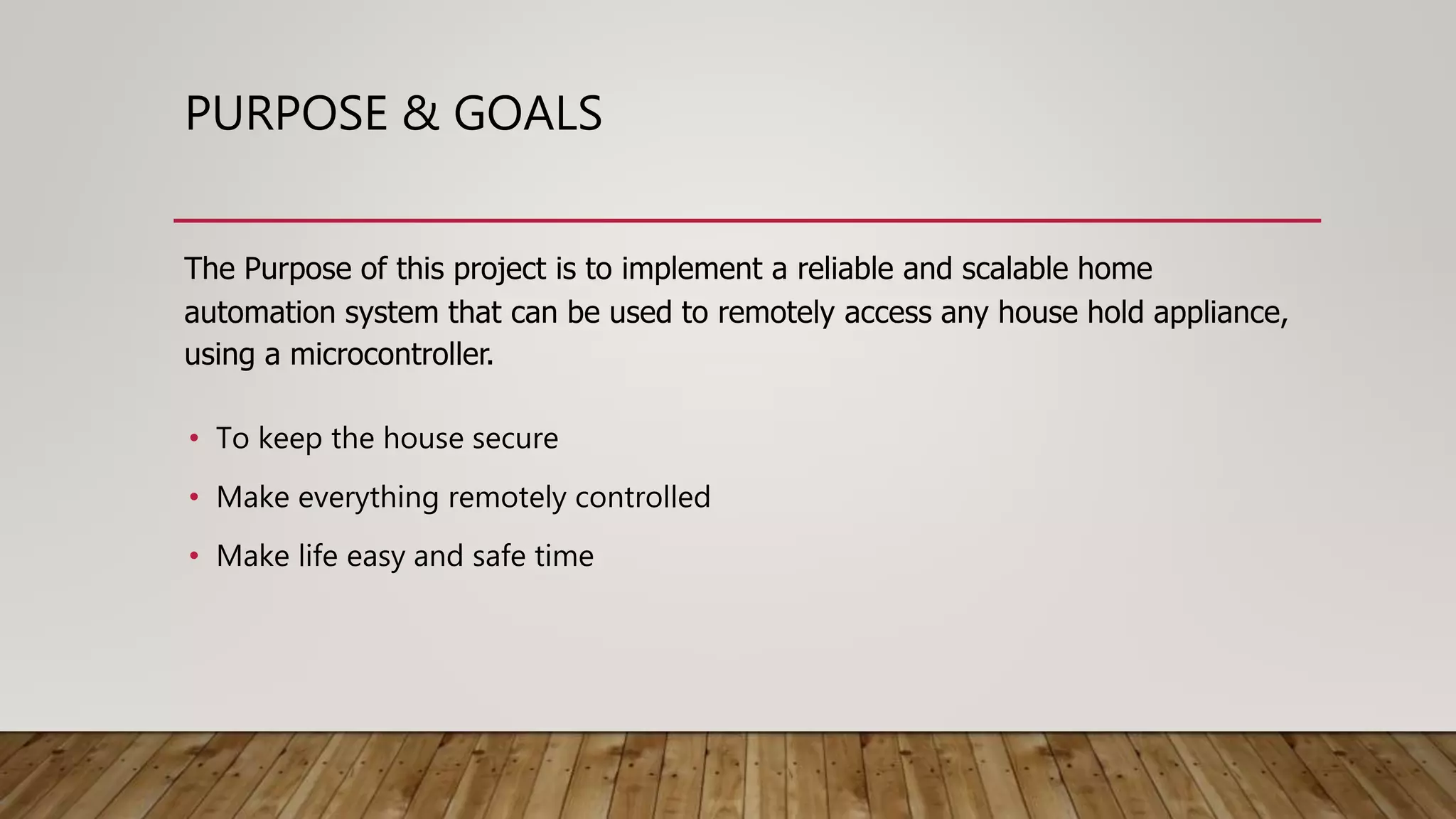 PURPOSE & GOALS
The Purpose of this project is to implement a reliable and scalable home
automation system that can be used to remotely access any house hold appliance,
using a microcontroller.
• To keep the house secure
• Make everything remotely controlled
• Make life easy and safe time
 