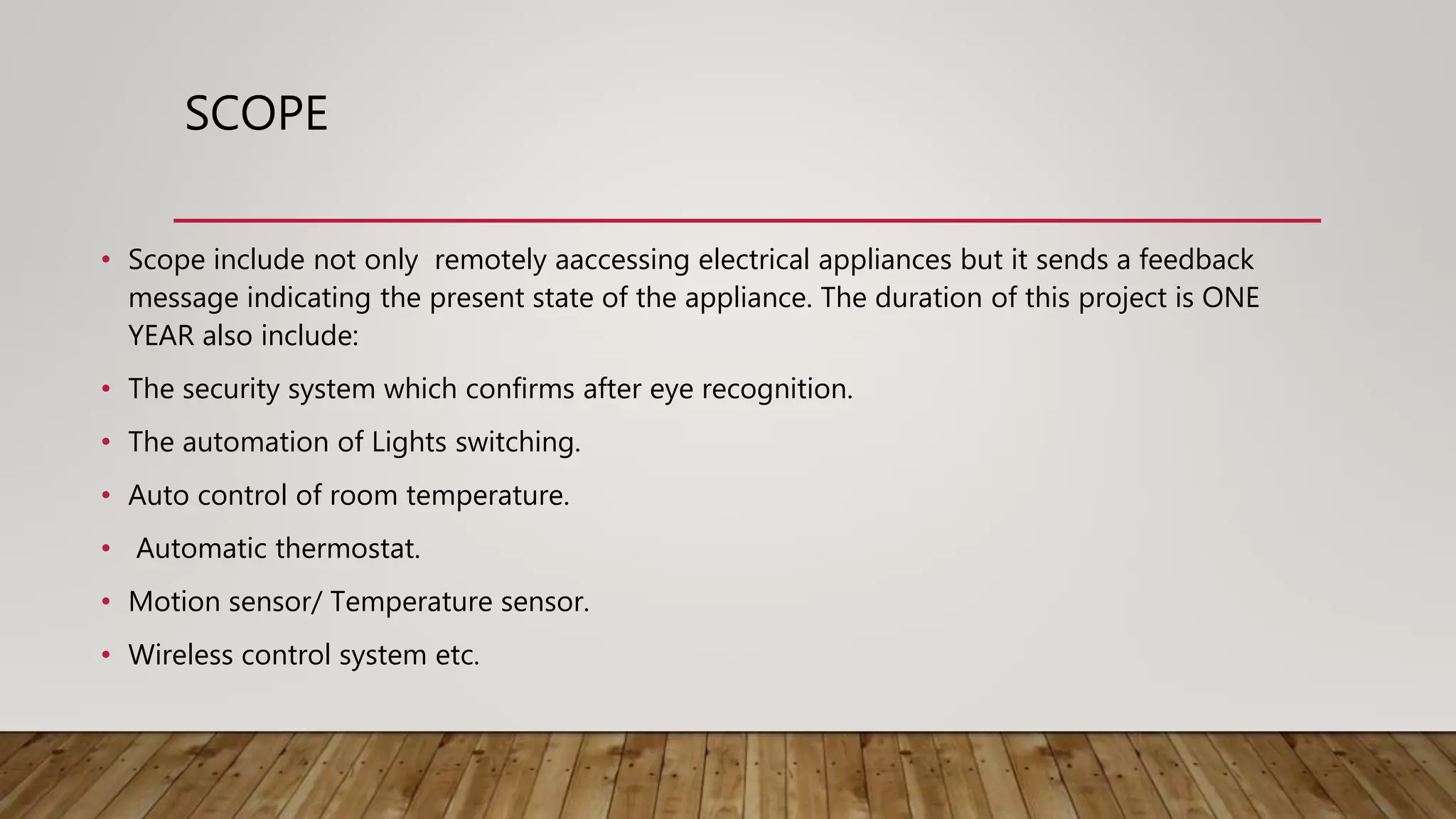 SCOPE
• Scope include not only remotely aaccessing electrical appliances but it sends a feedback
message indicating the present state of the appliance. The duration of this project is ONE
YEAR also include:
• The security system which confirms after eye recognition.
• The automation of Lights switching.
• Auto control of room temperature.
• Automatic thermostat.
• Motion sensor/ Temperature sensor.
• Wireless control system etc.
 