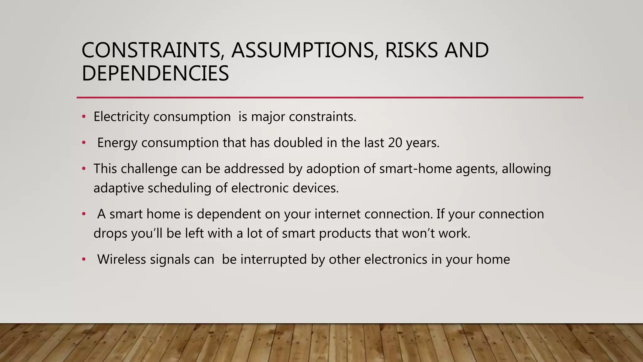CONSTRAINTS, ASSUMPTIONS, RISKS AND
DEPENDENCIES
• Electricity consumption is major constraints.
• Energy consumption that has doubled in the last 20 years.
• This challenge can be addressed by adoption of smart-home agents, allowing
adaptive scheduling of electronic devices.
• A smart home is dependent on your internet connection. If your connection
drops you’ll be left with a lot of smart products that won’t work.
• Wireless signals can be interrupted by other electronics in your home
 