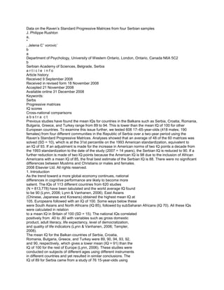 Data on the Raven’s Standard Progressive Matrices from four Serbian samples<br />J. Philippe Rushton<br />a,<br />*<br />, Jelena Cˇ vorovic´<br />b<br />a<br />Department of Psychology, University of Western Ontario, London, Ontario, Canada N6A 5C2<br />b<br />Serbian Academy of Sciences, Belgrade, Serbia<br />a r t i c l e  i n f o<br />Article history:<br />Received 9 September 2008<br />Received in revised form 18 November 2008<br />Accepted 21 November 2008<br />Available online 31 December 2008<br />Keywords:<br />Serbs<br />Progressive matrices<br />IQ scores<br />Cross-national comparisons<br />a b s t r a  c t<br />Previous studies have found the mean IQs for countries in the Balkans such as Serbia, Croatia, Romania,<br />Bulgaria, Greece, and Turkey range from 89 to 94. This is lower than the mean IQ of 100 for other<br />European countries. To examine this issue further, we tested 608 17–65-year-olds (418 males; 190<br />females) from four different communities in the Republic of Serbia over a two-year period using the<br />Raven’s Standard Progressive Matrices. Analyses showed that an average of 48 of the 60 matrices was<br />solved (SD = 10), which is at the 31st percentile on the 1993 American standardization, equivalent to<br />an IQ of 93. If an adjustment is made for the increase in American norms of two IQ points a decade from<br />the 1993 standardization to the date of the study (2007 = 14 years), the Serbian IQ is reduced to 90. If a<br />further reduction is made of two IQ points because the American IQ is 98 due to the inclusion of African<br />Americans with a mean IQ of 85, the ﬁnal best estimate of the Serbian IQ is 88. There were no signiﬁcant<br />differences between Muslims and Christians or males and females.<br /> 2008 Elsevier Ltd. All rights reserved.<br />1. Introduction<br />As the trend toward a more global economy continues, national<br />differences in cognitive performance are likely to become more<br />salient. The IQs of 113 different countries from 620 studies<br />(N = 813,778) have been tabulated and the world average IQ found<br />to be 90 (Lynn, 2006; Lynn & Vanhanen, 2006). East Asians<br />(Chinese, Japanese and Koreans) obtained the highest mean IQ at<br />105. Europeans followed with an IQ of 100. Some ways below these<br />were South Asians and North Africans (IQ 85), followed by subSaharan Africans (IQ 70). All these IQs were calculated in relation<br />to a mean IQ in Britain of 100 (SD = 15). The national IQs correlated<br />positively from .40 to .80 with variables such as gross domestic<br />product, adult literacy, life expectancy, level of democratization,<br />and quality of life indicators (Lynn & Vanhanen, 2006; Templer,<br />2008).<br />The mean IQ for the Balkan countries of Serbia, Croatia,<br />Romania, Bulgaria, Greece, and Turkey were 89, 90, 94, 93, 92,<br />and 90, respectively, which gives a lower mean (IQ = 91) than the<br />IQ of 100 for the rest of Europe (Lynn, 2006). These studies were<br />conducted on subjects of different ages using different instruments<br />in different countries and yet resulted in similar conclusions. The<br />IQ of 89 for Serbia came from a study of 76 15-year-olds using<br />the Colored Progressive Matrices (Moyles & Wolins, 1973). The<br />IQ of 90 for Croatia came from a study of 299 13–16-year-olds<br />using the Standard Progressive Matrices (Sorokin, 1954). The IQ<br />of 94 for Romania came from a study of 300 6–10-year-olds using<br />the Colored Progressive Matrices (Zahirnic et al., 1974). The IQ of<br />93 for Bulgaria came from two studies, one of 215 adults and the<br />other of 1456 11–17-year-olds, both using Cattell’s culture fair test<br />(Buj, 1981; Lynn, Plaspalanova, Stetinsky, & Tzenova, 1998, respectively). The IQ of 92 for Greece came from ﬁve studies based on a<br />total of 2568 children and adults using ﬁve different tests. The IQ<br />of 90 for Turkey came from three studies based on a total of<br />2544 7–12-year-olds using the Dominoes and Draw-a-Man tests<br />and the Standard Progressive Matrices (Kagitcibasi, 1972; Sahin<br />& Duzen, 1994; Ucman, 1972).<br />Finer-grain analyses tend to validate these ﬁndings. For example, when the Organization for Economic Co-Operation and Development (OECD) carried out studies of the attainments in<br />mathematics and science in 2000 of representative samples of<br />15-year-olds in 40 countries, the correlations with national IQs<br />was .88 (Lynn & Vanhanen, 2006; Rindermann, 2007). The OECD<br />studies, known as the Program for International Student Assessment (PISA), also showed lower scores in the Balkans. For example,<br />on the 2003 PISA mathematics test, standardized with a mean of<br />500 and SD of 100, Europe as a whole scored 499, whereas Serbia,<br />Bulgaria, Greece, and Turkey scored 437, 439, 449, and 424,<br />respectively.<br />Why should the IQ scores and educational attainments be lower<br />in the Balkans than elsewhere in Europe? Lynn (2006) suggested<br />that one explanation is that the people in this region are a hybrid<br />population who comprise a genetic mix between Europeans and<br />Muslim Turks. This latter group has a mean IQ of 90 and belong<br />to the population group designated South Asians/North Africans<br />0191-8869/$ - see front matter  2008 Elsevier Ltd. All rights reserved.<br />doi:10.1016/j.paid.2008.11.020<br />* Corresponding author. Tel.: +1 519 661 3685.<br />E-mail address: rushton@uwo.ca (J. Philippe Rushton).<br />Personality and Individual Differences 46 (2009) 483–486<br />Contents lists available at ScienceDirect<br />Personality and Individual Differences<br />j o u r n a l  h o m e p a g e :  w w w . e l s e v i e r . co m / l o c a t e / p a i din the genetic linkage trees identiﬁed by Cavalli-Sforza, Menozzi,<br />and Piazza (1994). In a review of nearly 100 studies carried out<br />on this population group, Lynn found their mean IQ is less than<br />90. In the Balkans such a mixed population might have evolved because of the occupation of large territories in southeast Europe by<br />Turkey for a number of centuries during the time of the Ottoman<br />Empire (1521–1919). This brought about a mixing of Turkish and<br />European genes and a lowering of the IQ scores in the region. People of mixed-race have often been found to score intermediate to<br />the two parental populations in IQ (Rushton, 2008).<br />However, several critics contend that national IQ measures are<br />virtually ‘‘meaningless” and so unlikely to be reliable or valid (e.g.,<br />Barnett & Williams, 2004; Hunt & Sternberg, 2006). It is important,<br />therefore, to collect more data to assess the reliability of the national IQs to see if past ﬁndings can be replicated. In the present<br />paper, we test the hypothesis of a lower IQ in the Balkans with<br />new data from the Republic of Serbia using the Raven’s Progressive<br />Matrices. Because Lynn’s (2006) review found that Muslim countries average a lower IQ than European countries, we also test<br />the hypothesis of Muslim/non-Muslim IQ differences within Serbia. Similarly, because Lynn and Irwing (2004) and Irwing and Lynn<br />(2005, 2006)) found that women average four IQ points lower than<br />men, we also test the sex difference hypothesis.<br />2. Method<br />2.1. Overview<br />The purpose of this study is to examine general mental ability in<br />608 adults ranging in age from 17 to 65 years from four communities in Serbia to extend the national IQ data base because the only<br />previous study of Serbian IQ was on 15-year-olds. We also test for<br />any Muslim/non-Muslim and male/female differences.<br />2.2. Participants<br />The sample characteristics and test scores are shown in Table 1.<br />The ﬁrst three data sets (N = 204) were gathered in 2006–2007<br />from Novi Pazar, a city and municipality located in the Sandzˇak region of Southern Serbia as part of an ongoing series of anthropological ﬁeldwork studies involving extensive personal interviews (e.g.,<br />Rushton, Cˇ vorovic´, & Bons, 2007; Cˇ vorovic´, 2004; Cˇ vorovic´,<br />Rushton, & Tenjevic, 2008). The fourth data set (N = 404) is from<br />Belgrade.<br />According to the 2002 census data, the population of the municipality of Novi Pazar numbered 85,996 people and was composed<br />of 65,593 Bosniaks (Serbian Muslims) and 17,559 Eastern Orthodox Christians. The city of Novi Pazar had a population of 54,604<br />and is the main economic and cultural centre of the Sandzˇak region. The town of Tutin, around 44 km from the city of Novi Pazar,<br />is a mix of rural and urban areas with 16,000 people, of who 98%<br />are Muslims. Finally, Belgrade, the country’s capital, has a population of 1.6 million people, comprising 3.6% of the territory of Serbia<br />and 21% of the Serbian population. It is the central economic hub of<br />the country and the capital of Serbian culture, education and science, and is 97% Orthodox.<br />2.3. Instruments<br />The Raven’s Standard Progressive Matrices (SPM) test is probably the most well-known, most researched, and most widely used<br />of all culture-reduced testes. Its popularity is evident from the fact<br />that it has been used in well over 1000 studies (Raven, Raven, &<br />Court, 1998). It measures reasoning ability, general intelligence<br />and Spearman’s g (Jensen, 1998; Raven et al., 1998). The SPM consists of 60 diagrammatic puzzles, each with a missing part which<br />the test taker attempts to identify from several options. To ensure<br />sustained interest and freedom from fatigue, each problem is<br />boldly presented, accurately drawn, and, as far as possible, pleasing<br />to look at. No time limit is set and all testees are allowed to complete the test. Reliability and validity remain high across a wide<br />variety of populations. Retest reliabilities with an interval of<br />approximately one year between administrations are between<br />.(83 and .93 (Raven et al., 1998.<br />2.4. Procedures<br />The participants were recruited through contact with various<br />community organizations such as mosques, churches, political parties, and school administrators. In the Novi Pazar samples, about<br />80% were legally employed but many others earned income via<br />black market activity. About 62% had completed high school and/<br />or gone to college compared to 55% for the national average. In<br />the Belgrade sample, except for the 18-year-old high school students, all were employed, with regular average income around<br />40,000 dinars per month (about USD 750), which makes them about<br />average for the country as a whole, or slightly higher than average<br />(the average salary in Serbia was 33,000 dinars per month, higher in<br />Belgrade). For the 18-year-olds, several schools were selected from<br />all parts of Belgrade, including the suburbs. Participants were not<br />paid for their participation, but small gifts such as coffee for adults<br />and candy for children were given to participants who were contacted by the second author (JC) who went door to door and/or to<br />administrators who facilitated contact with the participants. A relaxed attitude was conveyed by the investigator who followed procedures that had worked well in a previous study by the authors<br />with Serbian Roma (<br />ˇCvorovic´ et al., 2008). For example, the subjects<br />were told the author was carrying out a research project on the<br />characteristics of the people in the region. In order to avoid pressure<br />and gain a maximum score, no time limit was placed on completing<br />the test. The following information was recorded for the present<br />study: age, sex, religion, and residence community.<br />2.5. Data analysis<br />Not included in the analyses reported here are the data also collected on 159 individuals from Novi Pazar who had been administered the Colored Progressive Matrices (CPM; Raven, Court, &<br />Table 1<br />Sample characteristics and test scores.<br />Sample Age Males Females Sex combined IQ<br />N Mean SD N Mean SD N Mean SD<br />Novi Pazar Christians 22–60 40 48 9 27 44 8 67 46 9 83<br />Novi Pazar Muslims 17–60 48 44 10 15 47 10 63 44 10 84<br />Tutin Muslims 22–65 41 54 5 33 49 7 74 52 6 97<br />Belgrade Christians 17–50 289 47 8 115 48 7 404 47 8 90<br />484 J. Philippe Rushton, J. Cˇ vorovic´ / Personality and Individual Differences 46 (2009) 483–486Raven, 1995). The CPM is an ‘‘easier” test. It consists of 36 items<br />and is made more attractive and less difﬁcult by being in color. It<br />has the effect of spreading out the scores of the bottom 20% of<br />the general population. The CPM is typically given to young children, mentally impaired adolescents, and the elderly, and had been<br />used in a previous study by the authors with the Serbian Roma<br />(Rushton et al., 2007; Cˇ vorovic´ et al., 2008). After the CPM was<br />found to be easy for most of the participants, the SPM was substituted. When the CPM scores were converted to SPM scores using<br />the Manual’s conversion table (Raven et al., 1998, p. 71, Table<br />SPM 4), they gave much lower scores for these adults, perhaps because of ceiling effects (SPM equivalents = 41 vs. 48; percentiles = 10th vs. 31st; IQs = 81 vs. 93). Hence, the analyses<br />reported here are limited only to those participants who completed<br />the SPM (N = 608).<br />3. Results<br />Table 1 shows the number of correct responses for each of the<br />four samples (out of 60), separately for males, females, and then<br />sex-combined, as well as the age ranges, sample sizes, percentile<br />equivalents from the 1993 American standardization (Raven<br />et al., 1998, p. 77, Table SPM 13), and IQ equivalents. The average<br />for the total sample of 608 is 48 items correct, which is at the<br />31st percentile with an IQ equivalent of 93. If an adjustment is<br />made for the increase in American norms of two IQ points a decade<br />(Lynn, 2006, p. 5) from the standardization of 1993 to the approximate date of the Serbian study (2007 = 14 years), the Serbian IQ is<br />reduced to 90. If a further reduction is made of two IQ points because the American IQ is 98 due to the inclusion of African<br />Americans with a mean IQ of 85 (Lynn, 2006, p. 5), the ﬁnal best<br />estimate of the Serbian IQ is 88. There were no sex or religious differences (males = 90, females = 90; Muslims = 91, Christians = 89;<br />Fs < 1.00, ns).<br />4. Discussion<br />The results showed three points of interest. First, the Serbian IQ<br />of 93 obtained in this study on adults using the Standard Progressive Matrices (or 88 after correction for the secular trend and use of<br />American norms), is very similar to the IQ of 89 obtained in the one<br />previous study in Serbia by Moyles and Wolins (1973) on 15-yearolds using the Colored Progressive Matrices. The IQ results also accord with those on the other ages and tests reviewed in Section 1.<br />As such, the results refute any claim that the previous national IQ<br />data for the Balkans are not replicable or generalizable. This is<br />important to establish given the controversial nature of this kind<br />of research. A second ﬁnding is that no differences were to be observed between Muslims and Christians. This implies that the lower IQ scores found for the Muslim countries (Lynn, 2006; Lynn &<br />Vanhanen, 2006) is a racial characteristic and not due to religion<br />per se. Third, no differences were found between men and women<br />in either means or standard deviations.<br />Why should the IQ scores and educational attainments be lower<br />in the Balkans than elsewhere in Europe? One hypothesis raised in<br />Section 1 is that the people in this region are a hybrid population,<br />comprising a genetic mix between the European Christians and the<br />Turkish Muslims who, like other South Asian/North African populations, average an IQ of less than 90. In the Balkans such a mixed<br />population might have occurred because of the occupation of large<br />territories in southeast Europe by Turkey for a number of centuries<br />during the time of the Ottoman Empire (1521–1919). In support of<br />this hypothesis is that in Greece, which was also occupied by the<br />Turks for 200 years, the contemporary Turkish and Greek populations are genetically quite similar as shown by Cavalli-Sforza<br />et al. (1994) in their genetic linkage trees. Greeks were found to<br />be more closely related to Iranians and other southwest Asian peoples than they were to Italians, Danes, and the English. This genetic<br />similarity is also apparent for intelligence, for which the IQ of 90 in<br />Turkey is in the range of 85–94 for Serbia, Croatia, Romania,<br />Bulgaria, and Greece.<br />Another possible explanation for the lower IQ in the Balkans is<br />selective migration and attrition during the long decades of war<br />and occupation by Ottoman, Nazi, and Communist regimes. It is<br />typically the elites who are most able to ﬂee and/or who bear<br />the brunt of political executions (Weyl, 1967). This appears to have<br />been true during the Balkan Wars, beginning with the Serbian defeat on the ﬁeld of Kosovo in 1389, where a great killing wiped out<br />the nobility and knights and left the Serbs as a peasant nation<br />(Stavrianos & Stoianovich, 1963). Similarly, communist persecution was aimed largely at the property owning classes (Weyl,<br />1967).<br />More research is called for. The present study’s limitations are<br />those found in many other studies of national IQs. For example,<br />the sampling was far from ideal in terms of representativeness of<br />either populations, gender balance, or test materials, although it<br />is worth noting that both the Novi Pazar and Belgrade samples<br />averaged slightly higher in years of education, level of employment, and earnings than the national average. A question for the<br />future is whether these differences in IQ scores are related to other<br />life-history and demographic features of the population (Rushton,<br />1985; Templer, 2008; Cˇ vorovic´, 2004).<br />Even a few years ago, reporting a mean IQ of 90 for any population group would have been considered not only an absurdity but<br />also an injustice (Nell, 2000). Yet new empirical work continues to<br />accumulate ﬁnding that the world mean IQ is 90, and that mean<br />IQs of 70–90 are typical of many regions of the world (Lynn,<br />2006; Lynn & Vanhanen, 2006). Mean IQs as high as 100 are seldom<br />found outside of European and East Asian population groups. It is<br />of interest to ﬁnd a slightly lower score in Southeastern Europe.<br />References<br />Barnett, S. M., & Williams, W. (2004). National intelligence and the Emperor’s new<br />clothes. Contemporary Psychology, 49, 389–396.<br />Buj, V. (1981). Average IQ values in various European countries. Personality and<br />Individual Differences, 2, 168–169.<br />Cavalli-Sforza, L. L., Menozzi, P., & Piazza, A. (1994). The history and geography of<br />human genes. Princeton, NJ: Princeton University Press.<br />ˇCvorovic´, J. (2004). Sexual and reproductive strategies among Serbian Gypsies.<br />Population and Environment, 25, 217–242.<br />ˇCvorovic´, J., Rushton, J. P., & Tenjevic, L. (2008). Maternal IQ and child mortality in<br />222 Serbian Roma (Gypsy) women. Personality and Individual Differences, 44,<br />1604–1609.<br />Hunt, E., & Sternberg, R. J. (2006). Sorry, wrong numbers: An analysis of a study of a<br />correlation between skin color and IQ. Intelligence, 34, 137–139.<br />Irwing, P., & Lynn, R. (2005). Sex differences in means and variability on the<br />progressive matrices in university students: A meta-analysis. British Journal of<br />Psychology, 96, 505–524.<br />Irwing, P., & Lynn, R. (2006). Is there a sex difference in IQ scores? Nature, 442,<br />31–32.<br />Jensen, A. R. (1998). The g factor. Westport, CT: Praeger.<br />Kagitcibasi, C. (1972). Application of the D-48 test in Turkey. In L. J. Cronbach & P. J.<br />D. Drenth (Eds.), Mental tests and cultural adaptation (pp. 223–231). The Hague,<br />Netherlands: Mouton.<br />Lynn, R. (2006). Race differences in intelligence. An evolutionary analysis. Augusta, GA:<br />Washington Summit Books.<br />Lynn, R., & Irwing, P. (2004). Sex differences on the progressive matrices: A metaanalysis. Intelligence, 32, 481–498.<br />Lynn, R., Plaspalanova, E., Stetinsky, D., & Tzenova, B. (1998). Intelligence in<br />Bulgaria. Psychological Reports, 82, 912–914.<br />Lynn, R., & Vanhanen, T. (2006). IQ and global inequality. Augusta, GA: Washington<br />Summit Books.<br />Moyles, E. W., & Wolins, M. (1973). Group care and intellectual development.<br />Developmental Psychology, 4, 370–380.<br />Nell, V. (2000). Cross-cultural neuropsychological assessment: Theory and practice.<br />London: Erlbaum.<br />Raven, J. C., Court, J. H., & Raven, J. (1995). Raven manual: Coloured progressive<br />matrices. Oxford, England: Oxford Psychologists Press.<br />J. Philippe Rushton, J. Cˇ vorovic´ / Personality and Individual Differences 46 (2009) 483–486 485Raven, J., Raven, J. C., & Court, J. H. (1998). Raven manual: Standard progressive<br />matrices. Oxford, England: Oxford Psychologists Press.<br />Rindermann, H. (2007). The g-factor of international cognitive ability comparisons:<br />The homogeneity of results in PISA, TIMSS, PIRLS, and IQ-tests across nations.<br />European Journal of Personality, 21, 667–706.<br />Rushton, J. P. (1985). Differential K theory: The sociobiology of individual and group<br />differences. Personality and Individual Differences, 6, 441–452.<br />Rushton, J. P. (2008). Testing the genetic hypothesis of group mean IQ differences in<br />South Africa: Racial admixture and cross-situational consistency. Personality<br />and Individual Differences, 44, 768–776.<br />Rushton, J. P., Cˇ vorovic´, J., & Bons, T. A. (2007). General mental ability in South<br />Asians: Data from three Roma (Gypsy) communities in Serbia. Intelligence, 35,<br />1–12.<br />Sahin, N., & Duzen, E. (1994). Turkish standardization of Raven’s SPM. In Proceedings<br />of the 23rd international congress of applied psychology. Madrid, Spain. Cited in<br />Lynn (2006).<br />Sorokin, B. (1954). Standardization of the progressive matrices test. Unpublished<br />report. Cited in Lynn (2006).<br />Stavrianos, L. S., & Stoianovich, T. (1963). The Balkans since 1453. New York: Holt,<br />Rinehart & Winston.<br />Templer, D. I. (2008). Correlational and factor analytic support for Rushton’s<br />differential K life-history theory. Personality and Individual Differences, 45,<br />440–444.<br />Ucman, P. (1972). A normative study of the Goodenough–Harris drawing test on a<br />Turkish sample. In L. J. Cronbach & P. J. D. Drenth (Eds.), Mental tests and cultural<br />adaptation (pp. 365–370). The Hague, Netherlands: Mouton.<br />Weyl, N. (1967). Aristocide as a force in history. Intercollegiate Review, 3, 237–245.<br />Zahirnic, C., Girboveanu, M., Onofrei, A., Turcu, A., Voicu, C., Voicu, M., et al. (1974).<br />Etolonarea matricelor progressive colorate Raven. Revista de Psihologie, 20,<br />313–321.<br />486 J. Philippe Rushton, J. Cˇ vorovic´ / Personality and Individual Differences 46 (2009) 483–486<br />