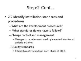 Step:2-Cont…
• 2.2 Identify installation standards and
procedures
– What are the development procedures?
– ‘What standards do we have to follow?’
– Change control and management
• Changes to requirements are implemented in safe and
orderly manner.
– Quality standards
• Establish quality checks at each phase of SDLC.
12
 