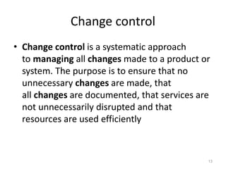 Change control
• Change control is a systematic approach
to managing all changes made to a product or
system. The purpose is to ensure that no
unnecessary changes are made, that
all changes are documented, that services are
not unnecessarily disrupted and that
resources are used efficiently
13
 