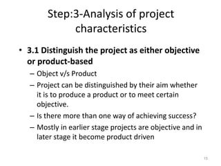 Step:3-Analysis of project
characteristics
• 3.1 Distinguish the project as either objective
or product-based
– Object v/s Product
– Project can be distinguished by their aim whether
it is to produce a product or to meet certain
objective.
– Is there more than one way of achieving success?
– Mostly in earlier stage projects are objective and in
later stage it become product driven
15
 